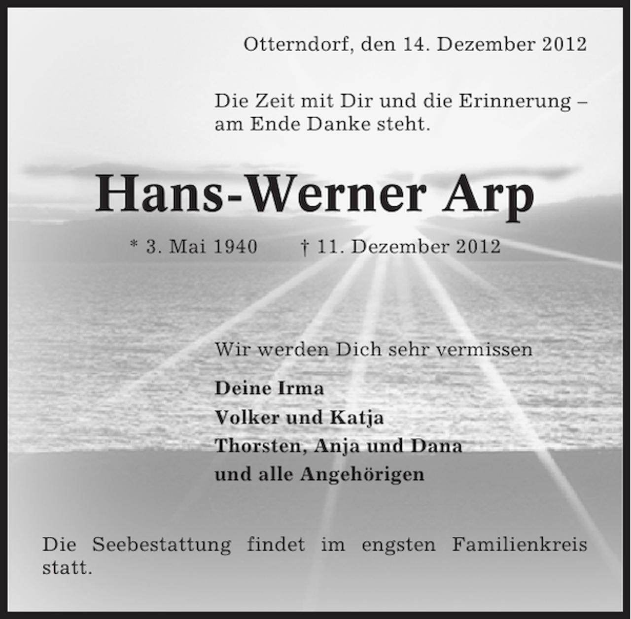 <p>Otterndorf, den 14. Dezember 2012<br />Die Zeit mit Dir und die Erinnerung –<br />am Ende Danke steht.</p><p>Hans-Werner Arp<br />* 3. Mai 1940</p><p>† 11. Dezember 2012</p><p>Wir werden Dich sehr vermissen<br />Deine Irma<br />Volker und Katja<br />Thorsten, Anja und Dana<br />und alle Angehörigen<br />Die Seebestattung findet im engsten Familienkreis<br />statt.</p>