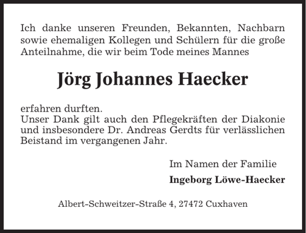 <p>Ich danke unseren Freunden, Bekannten, Nachbarn<br />sowie ehemaligen Kollegen und Schülern für die große<br />Anteilnahme, die wir beim Tode meines Mannes</p><p>Jörg Johannes Haecker<br />erfahren durften.<br />Unser Dank gilt auch den Pflegekräften der Diakonie<br />und insbesondere Dr. Andreas Gerdts für verlässlichen<br />Beistand im vergangenen Jahr.<br />Im Namen der Familie<br />Ingeborg Löwe-Haecker<br />Albert-Schweitzer-Straße 4, 27472 Cuxhaven</p>