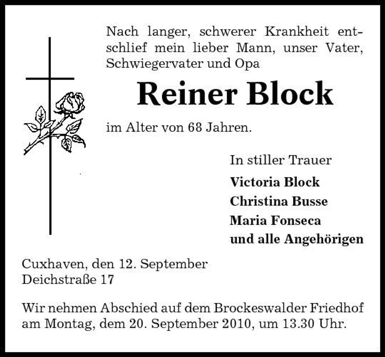 <p>Nach langer, schwerer Krankheit entschlief mein lieber Mann, unser Vater, Schwiegervater und Opa</p><p>Reiner Block<br />im Alter von 68 Jahren. In stiller Trauer Victoria Block Christina Busse Maria Fonseca und alle Angehörigen Cuxhaven, den 12. September Deichstraße 17 Wir nehmen Abschied auf dem Brockeswalder Friedhof am Montag, dem 20. September 2010, um 13.30 Uhr.</p>