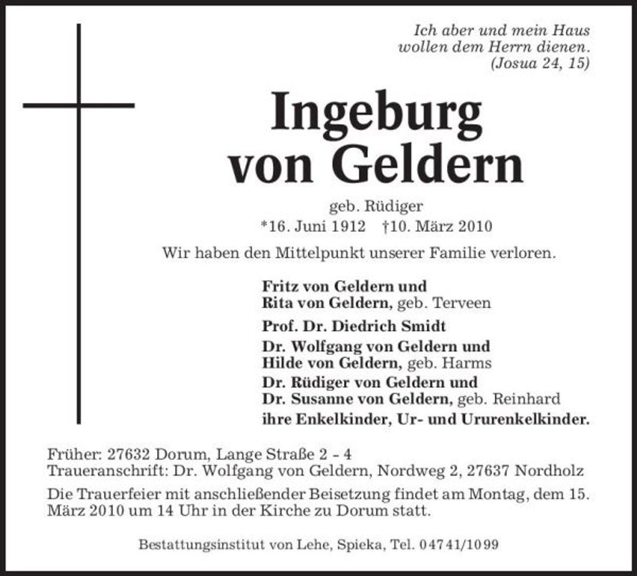 <p>Ich aber und mein Haus wollen dem Herrn dienen. (Josua 24, 15)</p><p>Ingeburg von Geldern<br />geb. Rüdiger *16. Juni 1912 †10. März 2010 Wir haben den Mittelpunkt unserer Familie verloren. Fritz von Geldern und Rita von Geldern, geb. Terveen Prof. Dr. Diedrich Smidt Dr. Wolfgang von Geldern und Hilde von Geldern, geb. Harms Dr. Rüdiger von Geldern und Dr. Susanne von Geldern, geb. Reinhard ihre Enkelkinder, Ur- und Ururenkelkinder. Früher: 27632 Dorum, Lange Straße 2 - 4 Traueranschrift: Dr. Wolfgang von Geldern, Nordweg 2, 27637 Nordholz Die Trauerfeier mit anschließender Beisetzung findet am Montag, dem 15. März 2010 um 14 Uhr in der Kirche zu Dorum statt.<br />Bestattungsinstitut von Lehe, Spieka, Tel. 0 47 41/10 99</p>