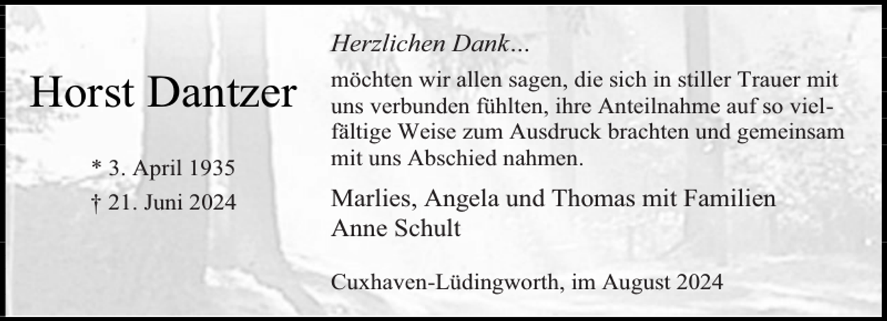 <p>Herzlichen Dank…</p><p>Horst Dantzer<br />* 3. April 1935<br />† 21. Juni 2024</p><p>möchten wir allen sagen, die sich in stiller Trauer mit<br />uns verbunden fühlten, ihre Anteilnahme auf so vielfältige Weise zum Ausdruck brachten und gemeinsam<br />mit uns Abschied nahmen.</p><p>Marlies, Angela und Thomas mit Familien<br />Anne Schult<br />Cuxhaven-Lüdingworth, im August 2024</p>