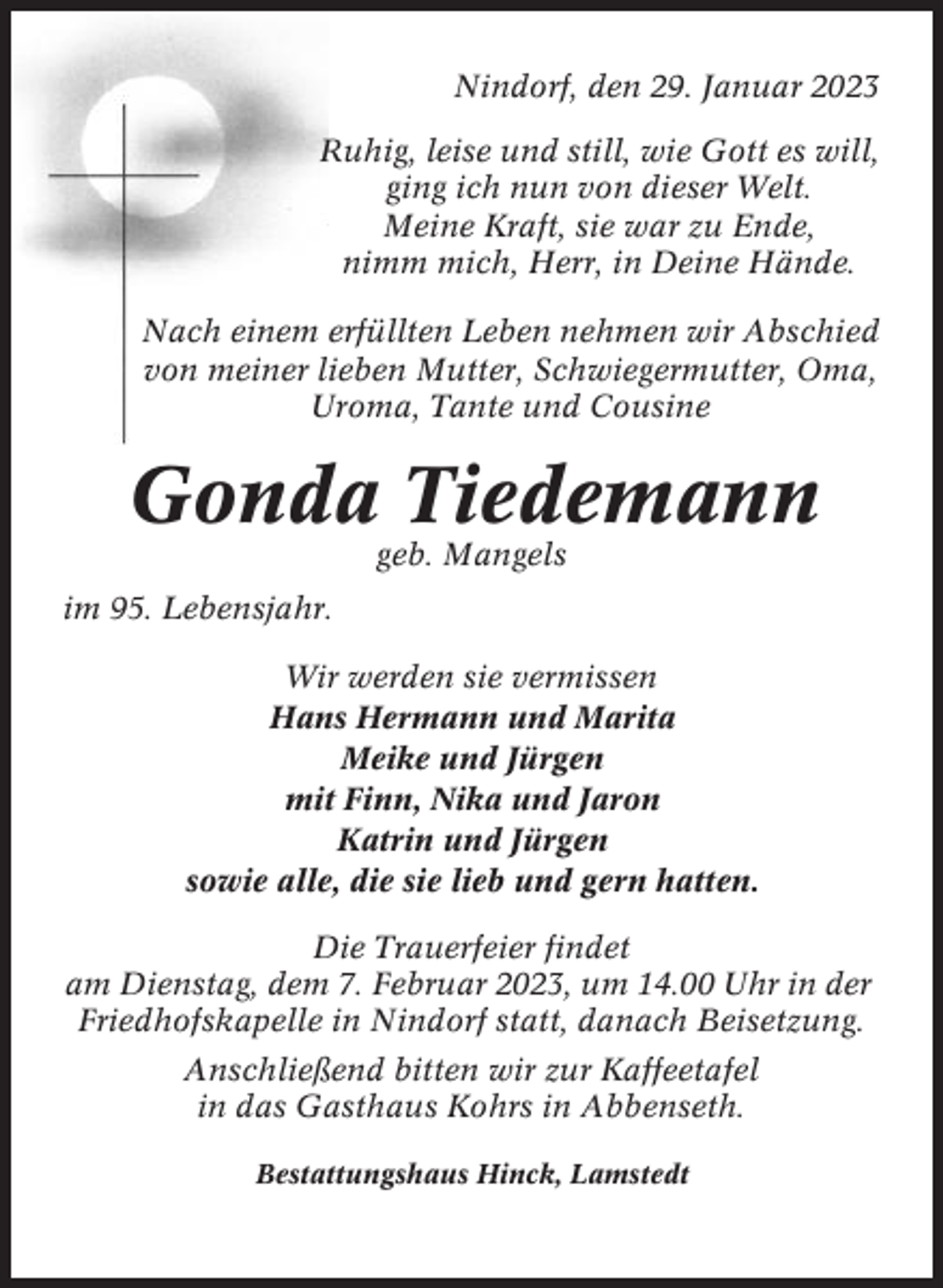<p>Nindorf, den 29. Januar 2023<br />Ruhig, leise und still, wie Gott es will,<br />ging ich nun von dieser Welt.<br />Meine Kraft, sie war zu Ende,<br />nimm mich, Herr, in Deine Hände.<br />Nach einem erfüllten Leben nehmen wir Abschied<br />von meiner lieben Mutter, Schwiegermutter, Oma,<br />Uroma, Tante und Cousine</p><p>Gonda Tiedemann<br />geb. Mangels<br />im 95. Lebensjahr.<br />Wir werden sie vermissen<br />Hans Hermann und Marita<br />Meike und Jürgen<br />mit Finn, Nika und Jaron<br />Katrin und Jürgen<br />sowie alle, die sie lieb und gern hatten.<br />Die Trauerfeier findet<br />am Dienstag, dem 7. Februar 2023, um 14.00 Uhr in der<br />Friedhofskapelle in Nindorf statt, danach Beisetzung.<br />Anschließend bitten wir zur Kaffeetafel<br />in das Gasthaus Kohrs in Abbenseth.<br />Bestattungshaus Hinck, Lamstedt</p>