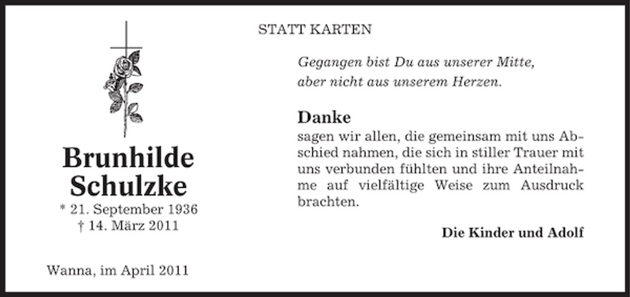 <p>STATT KARTEN Gegangen bist Du aus unserer Mitte, aber nicht aus unserem Herzen.</p><p>Danke</p><p>Brunhilde Schulzke<br />* 21. September 1936 † 14. März 2011 Wanna, im April 2011</p><p>sagen wir allen, die gemeinsam mit uns Abschied nahmen, die sich in stiller Trauer mit uns verbunden fühlten und ihre Anteilnahme auf vielfältige Weise zum Ausdruck brachten. Die Kinder und Adolf</p>