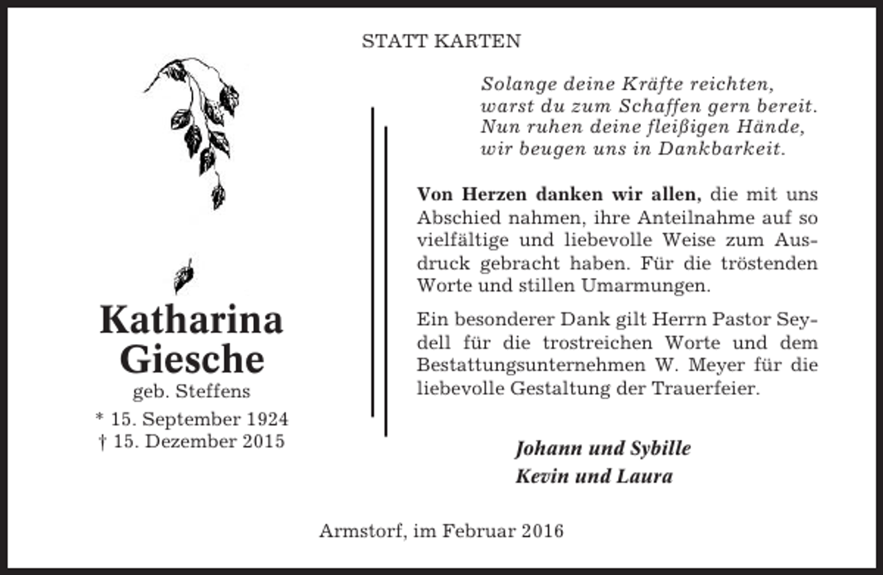 <p>STATT KARTEN</p><p>Solange deine Kräfte reichten,<br />warst du zum Schaffen gern bereit.<br />Nun ruhen deine fleißigen Hände,<br />wir beugen uns in Dankbarkeit.<br />Von Herzen danken wir allen, die mit uns<br />Abschied nahmen, ihre Anteilnahme auf so<br />vielfältige und liebevolle Weise zum Ausdruck gebracht haben. Für die tröstenden<br />Worte und stillen Umarmungen.</p><p>Katharina<br />Giesche<br />geb. Steffens<br />* 15. September 1924<br />† 15. Dezember 2015</p><p>Ein besonderer Dank gilt Herrn Pastor Seydell für die trostreichen Worte und dem<br />Bestattungsunternehmen W. Meyer für die<br />liebevolle Gestaltung der Trauerfeier.<br />Johann und Sybille<br />Kevin und Laura<br />Armstorf, im Februar 2016</p>