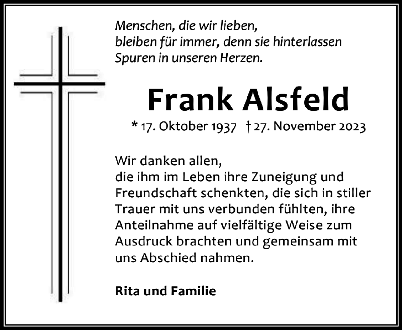 <p>Menschen, die wir lieben,<br />bleiben für immer, denn sie hinterlassen<br />Spuren in unseren Herzen.</p><p>Frank Alsfeld</p><p>* 17. Oktober 1937 † 27. November 2023<br />Wir danken allen,<br />die ihm im Leben ihre Zuneigung und<br />Freundschaft schenkten, die sich in stiller<br />Trauer mit uns verbunden fühlten, ihre<br />Anteilnahme auf vielfältige Weise zum<br />Ausdruck brachten und gemeinsam mit<br />uns Abschied nahmen.<br />Rita und Familie</p>