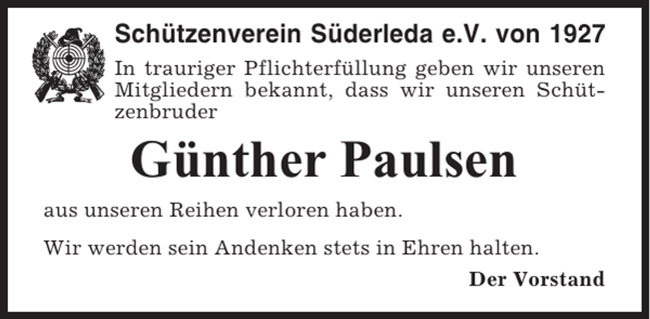 <p>Schützenverein Süderleda e.V. von 1927<br />In trauriger Pflichterfüllung geben wir unseren<br />Mitgliedern bekannt, dass wir unseren Schützenbruder</p><p>Günther Paulsen<br />aus unseren Reihen verloren haben.<br />Wir werden sein Andenken stets in Ehren halten.<br />Der Vorstand</p>