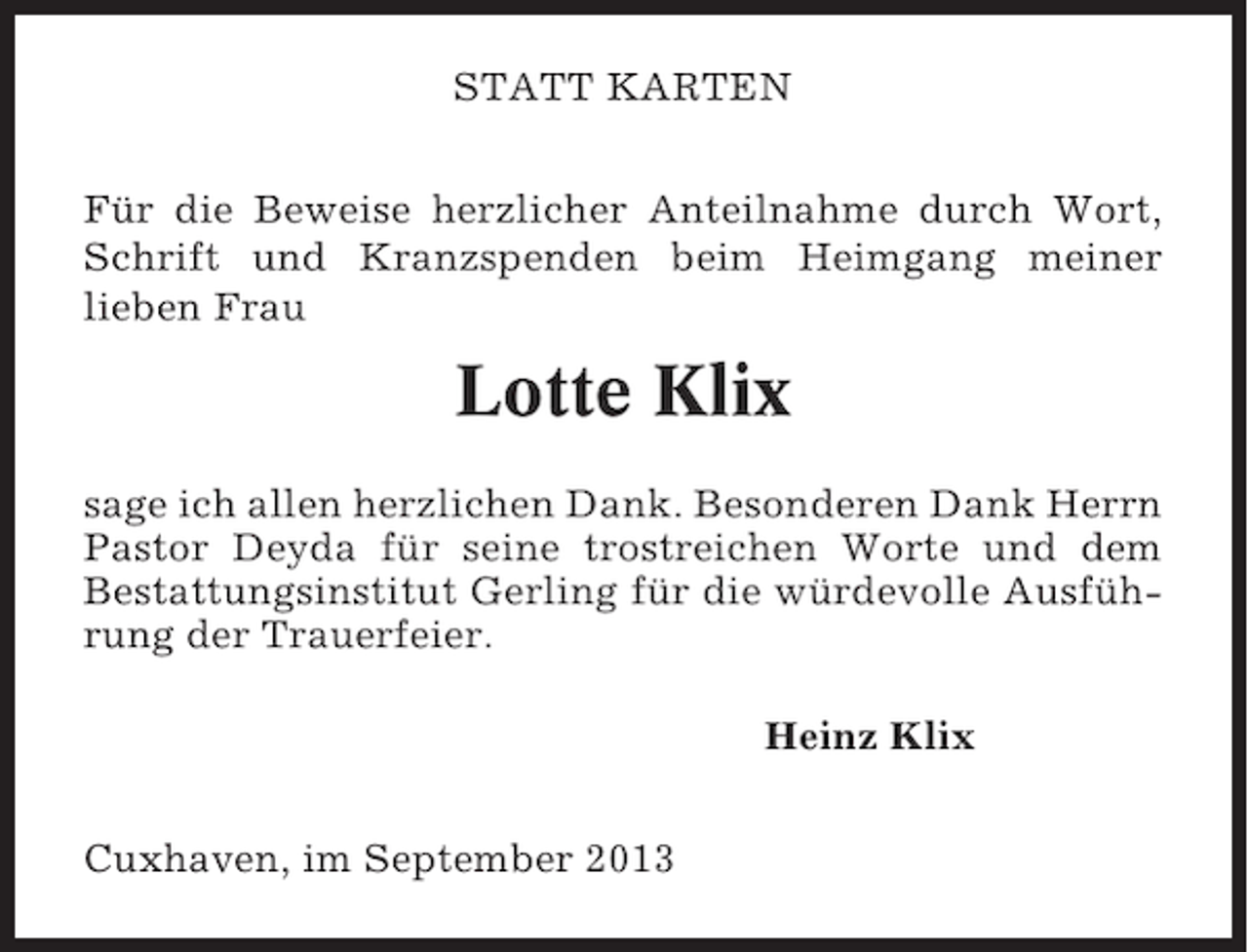 <p>STATT KARTEN<br />Für die Beweise herzlicher Anteilnahme durch Wort,<br />Schrift und Kranzspenden beim Heimgang meiner<br />lieben Frau</p><p>Lotte Klix<br />sage ich allen herzlichen Dank. Besonderen Dank Herrn<br />Pastor Deyda für seine trostreichen Worte und dem<br />Bestattungsinstitut Gerling für die würdevolle Ausführung der Trauerfeier.<br />Heinz Klix<br />Cuxhaven, im September 2013</p>