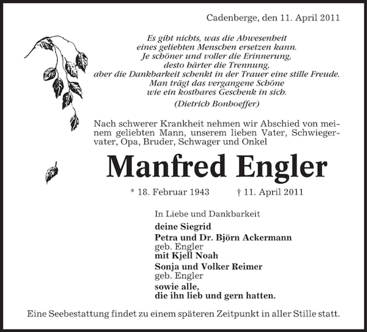<p>Cadenberge, den 11. April 2011 Es gibt nichts, was die Abwesenheit eines geliebten Menschen ersetzen kann. Je schöner und voller die Erinnerung, desto härter die Trennung, aber die Dankbarkeit schenkt in der Trauer eine stille Freude. Man trägt das vergangene Schöne wie ein kostbares Geschenk in sich. (Dietrich Bonhoeffer) Nach schwerer Krankheit nehmen wir Abschied von meinem geliebten Mann, unserem lieben Vater, Schwiegervater, Opa, Bruder, Schwager und Onkel</p><p>Manfred Engler<br />* 18. Februar 1943 † 11. April 2011<br />In Liebe und Dankbarkeit</p><p>deine Siegrid Petra und Dr. Björn Ackermann geb. Engler mit Kjell Noah Sonja und Volker Reimer geb. Engler sowie alle, die ihn lieb und gern hatten. Eine Seebestattung findet zu einem späteren Zeitpunkt in aller Stille statt.</p>