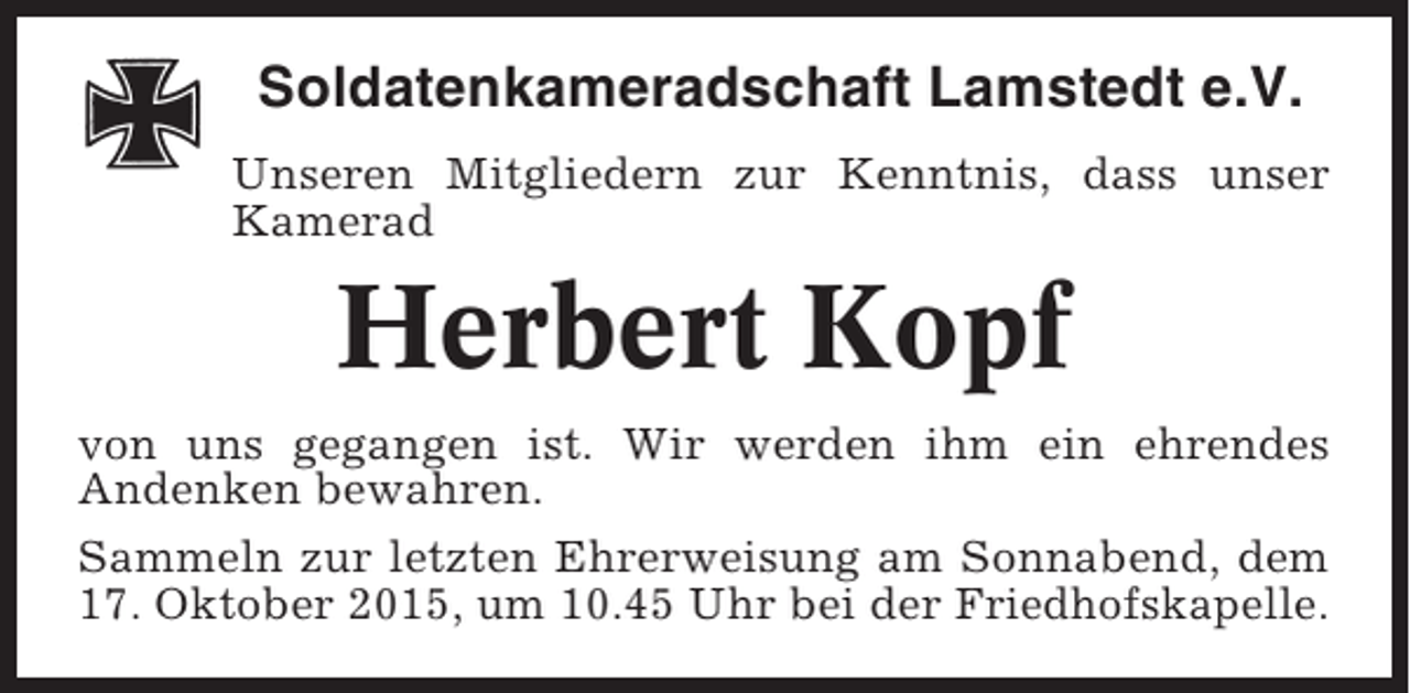 <p>Soldatenkameradschaft Lamstedt e.V.<br />Unseren Mitgliedern zur Kenntnis, dass unser<br />Kamerad</p><p>Herbert Kopf<br />von uns gegangen ist. Wir werden ihm ein ehrendes<br />Andenken bewahren.<br />Sammeln zur letzten Ehrerweisung am Sonnabend, dem<br />17. Oktober 2015, um 10.45 Uhr bei der Friedhofskapelle.</p>
