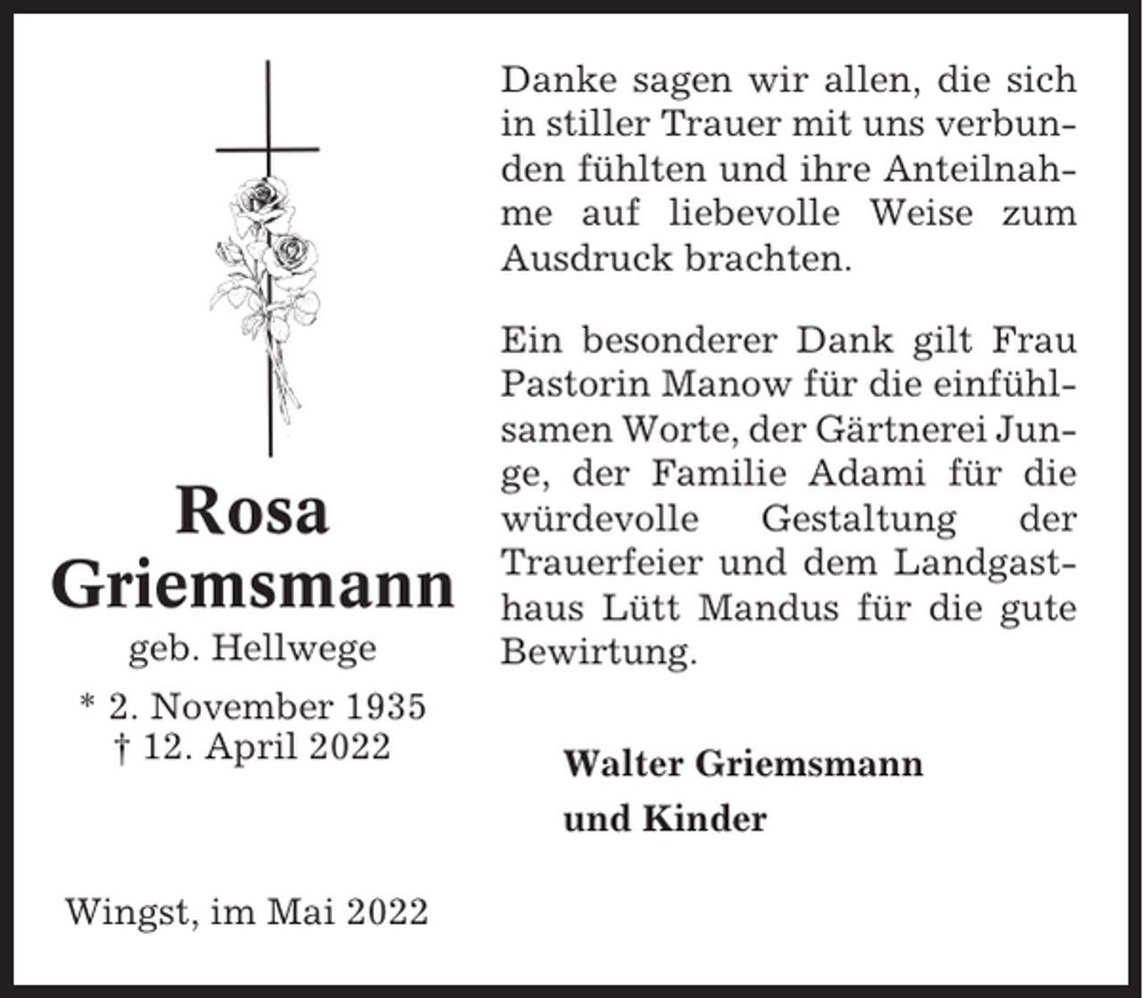<p>Danke sagen wir allen, die sich<br />in stiller Trauer mit uns verbunden fühlten und ihre Anteilnahme auf liebevolle Weise zum<br />Ausdruck brachten.</p><p>Rosa<br />Griemsmann<br />geb. Hellwege<br />* 2. November 1935<br />† 12. April 2022</p><p>Wingst, im Mai 2022</p><p>Ein besonderer Dank gilt Frau<br />Pastorin Manow für die einfühlsamen Worte, der Gärtnerei Junge, der Familie Adami für die<br />würdevolle<br />Gestaltung<br />der<br />Trauerfeier und dem Landgasthaus Lütt Mandus für die gute<br />Bewirtung.<br />Walter Griemsmann<br />und Kinder</p>