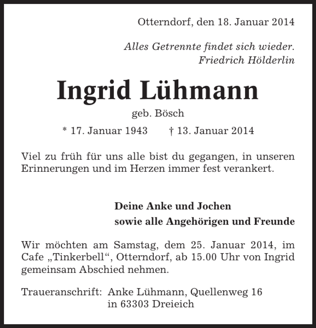 <p>Otterndorf, den 18. Januar 2014<br />Alles Getrennte findet sich wieder.<br />Friedrich Hölderlin</p><p>Ingrid Lühmann<br />geb. Bösch<br />* 17. Januar 1943</p><p>† 13. Januar 2014</p><p>Viel zu früh für uns alle bist du gegangen, in unseren<br />Erinnerungen und im Herzen immer fest verankert.</p><p>Deine Anke und Jochen<br />sowie alle Angehörigen und Freunde<br />Wir möchten am Samstag, dem 25. Januar 2014, im<br />Cafe „Tinkerbell“, Otterndorf, ab 15.00 Uhr von Ingrid<br />gemeinsam Abschied nehmen.<br />Traueranschrift: Anke Lühmann, Quellenweg 16<br />in 63303 Dreieich</p>