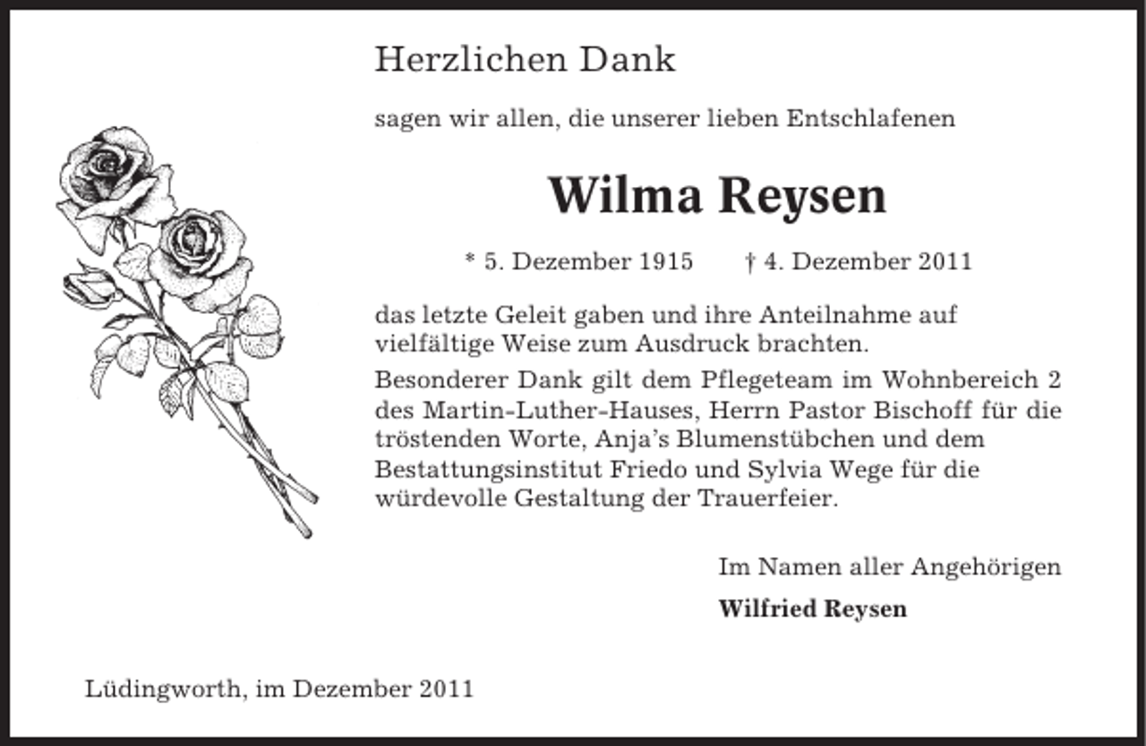 <p>Herzlichen Dank<br />sagen wir allen, die unserer lieben Entschlafenen</p><p>Wilma Reysen<br />* 5. Dezember 1915</p><p>† 4. Dezember 2011</p><p>das letzte Geleit gaben und ihre Anteilnahme auf<br />vielfältige Weise zum Ausdruck brachten.<br />Besonderer Dank gilt dem Pflegeteam im Wohnbereich 2<br />des Martin-Luther-Hauses, Herrn Pastor Bischoff für die<br />tröstenden Worte, Anja’s Blumenstübchen und dem<br />Bestattungsinstitut Friedo und Sylvia Wege für die<br />würdevolle Gestaltung der Trauerfeier.<br />Im Namen aller Angehörigen<br />Wilfried Reysen<br />Lüdingworth, im Dezember 2011</p>