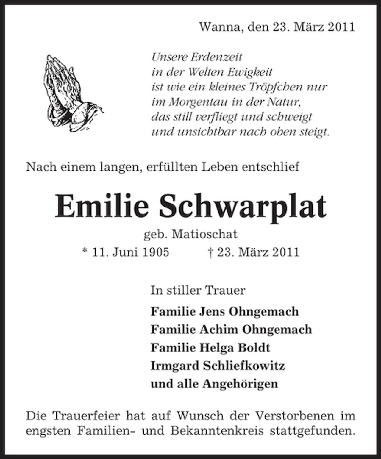 <p>Wanna, den 23. März 2011 Unsere Erdenzeit in der Welten Ewigkeit ist wie ein kleines Tröpfchen nur im Morgentau in der Natur, das still verfliegt und schweigt und unsichtbar nach oben steigt. Nach einem langen, erfüllten Leben entschlief</p><p>Emilie Schwarplat<br />geb. Matioschat * 11. Juni 1905 † 23. März 2011 In stiller Trauer Familie Jens Ohngemach Familie Achim Ohngemach Familie Helga Boldt Irmgard Schliefkowitz und alle Angehörigen Die Trauerfeier hat auf Wunsch der Verstorbenen im engsten Familien- und Bekanntenkreis stattgefunden.</p>