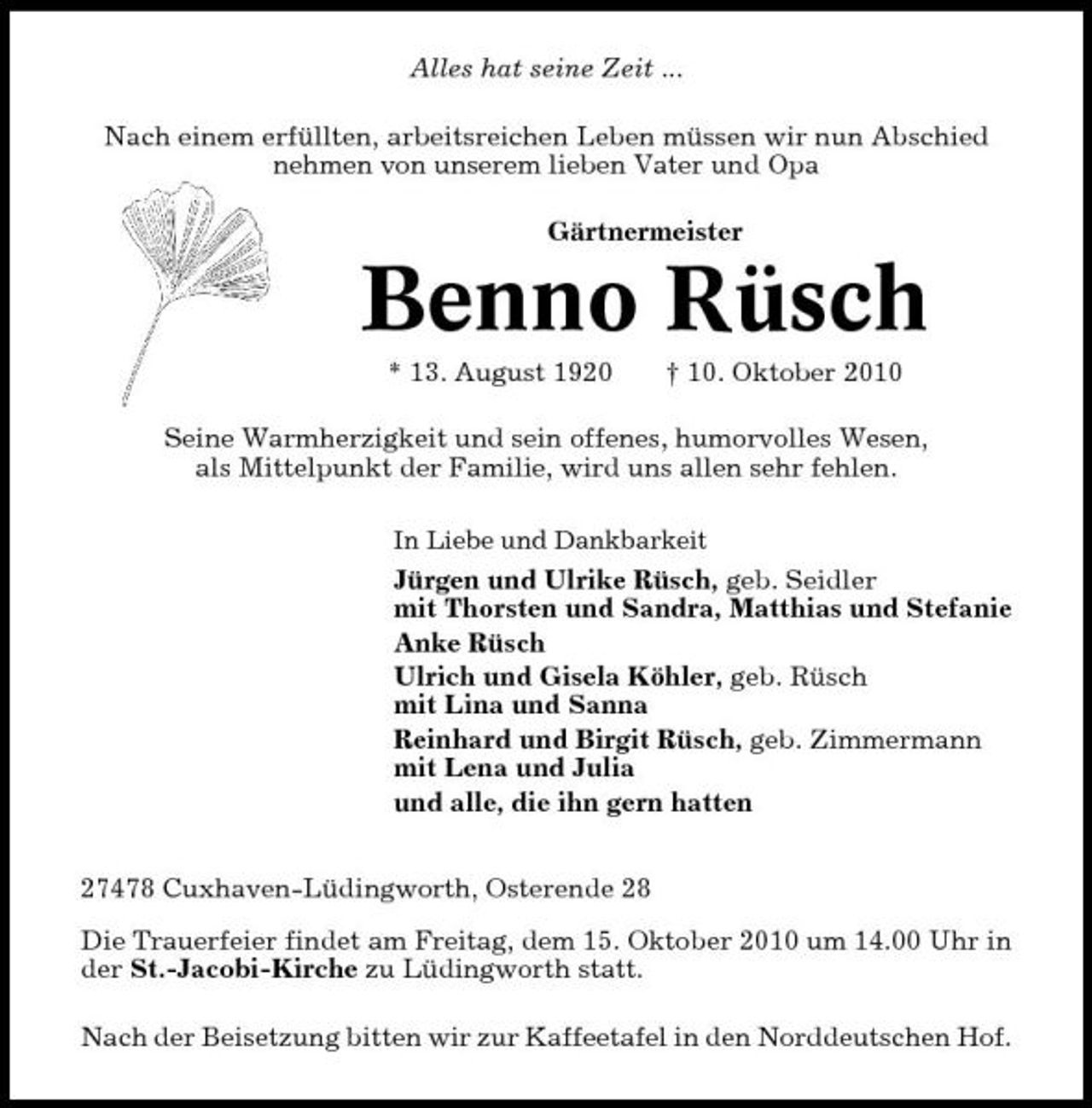<p>Alles hat seine Zeit ... Nach einem erfüllten, arbeitsreichen Leben müssen wir nun Abschied nehmen von unserem lieben Vater und Opa Gärtnermeister</p><p>Benno Rüsch<br />* 13. August 1920 † 10. Oktober 2010 Seine Warmherzigkeit und sein offenes, humorvolles Wesen, als Mittelpunkt der Familie, wird uns allen sehr fehlen.<br />In Liebe und Dankbarkeit</p><p>Jürgen und Ulrike Rüsch, geb. Seidler mit Thorsten und Sandra, Matthias und Stefanie Anke Rüsch Ulrich und Gisela Köhler, geb. Rüsch mit Lina und Sanna Reinhard und Birgit Rüsch, geb. Zimmermann mit Lena und Julia und alle, die ihn gern hatten 27478 Cuxhaven-Lüdingworth, Osterende 28 Die Trauerfeier findet am Freitag, dem 15. Oktober 2010 um 14.00 Uhr in der St.-Jacobi-Kirche zu Lüdingworth statt. Nach der Beisetzung bitten wir zur Kaffeetafel in den Norddeutschen Hof.</p>