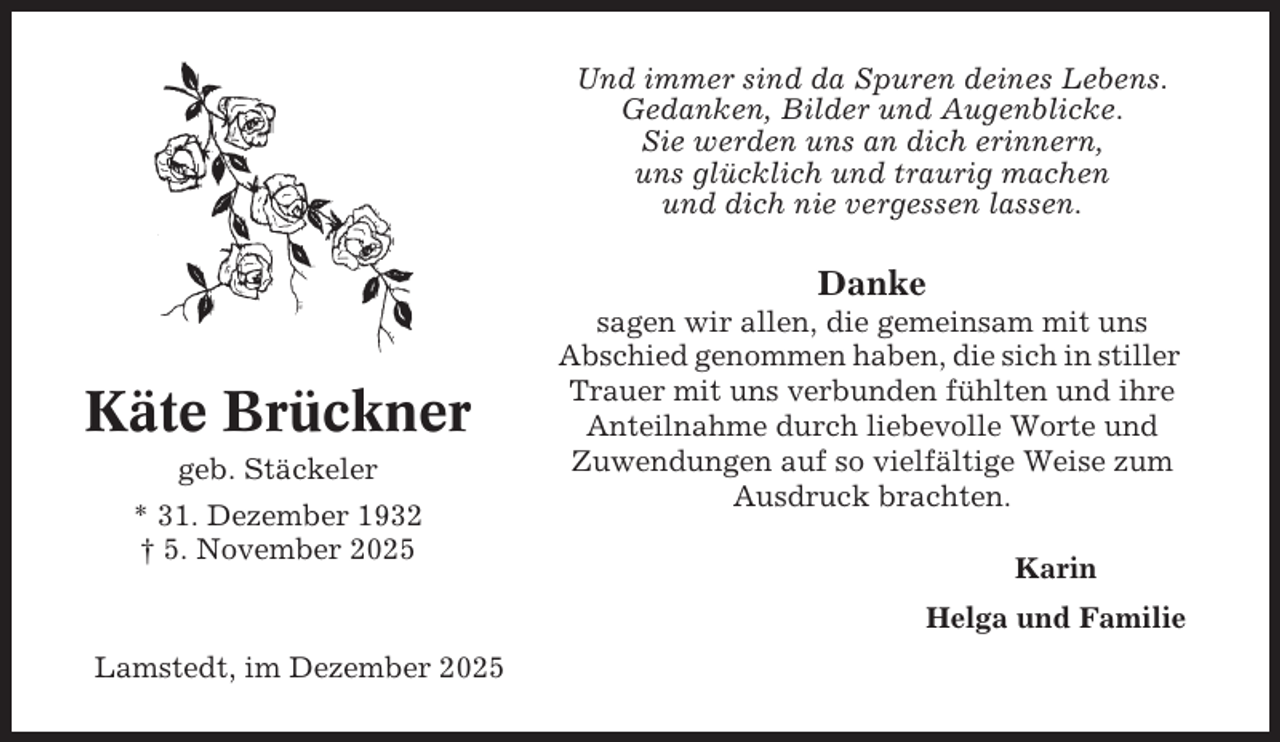 <p>Und immer sind da Spuren deines Lebens.<br />Gedanken, Bilder und Augenblicke.<br />Sie werden uns an dich erinnern,<br />uns glücklich und traurig machen<br />und dich nie vergessen lassen.</p><p>Danke</p><p>Käte Brückner<br />geb. Stäckeler<br />* 31. Dezember 1932<br />† 5. November 2025</p><p>sagen wir allen, die gemeinsam mit uns<br />Abschied genommen haben, die sich in stiller<br />Trauer mit uns verbunden fühlten und ihre<br />Anteilnahme durch liebevolle Worte und<br />Zuwendungen auf so vielfältige Weise zum<br />Ausdruck brachten.<br />Karin<br />Helga und Familie</p><p>Lamstedt, im Dezember 2025</p>