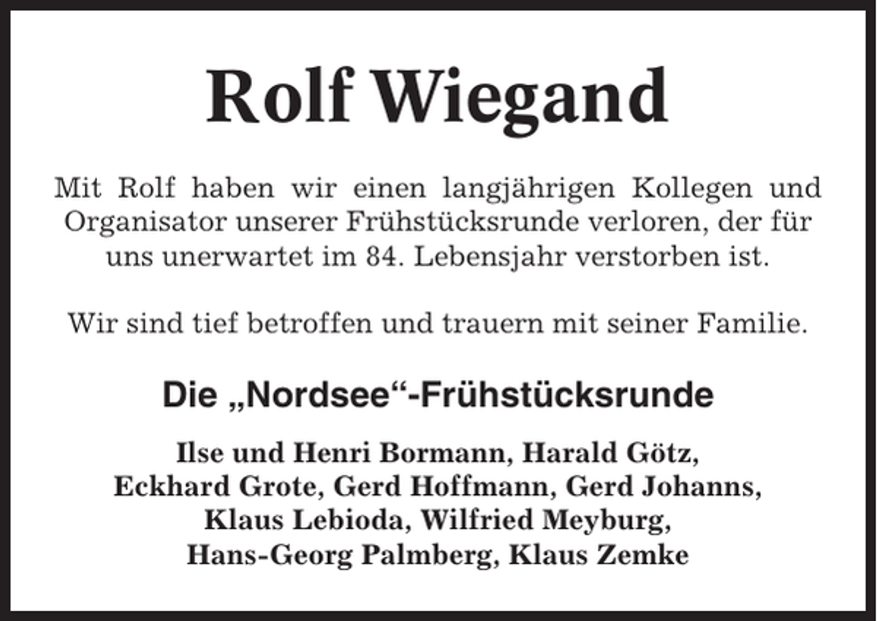 <p>Rolf Wiegand<br />Mit Rolf haben wir einen langjährigen Kollegen und<br />Organisator unserer Frühstücksrunde verloren, der für<br />uns unerwartet im 84. Lebensjahr verstorben ist.<br />Wir sind tief betroffen und trauern mit seiner Familie.</p><p>Die „Nordsee“-Frühstücksrunde<br />Ilse und Henri Bormann, Harald Götz,<br />Eckhard Grote, Gerd Hoffmann, Gerd Johanns,<br />Klaus Lebioda, Wilfried Meyburg,<br />Hans-Georg Palmberg, Klaus Zemke</p>