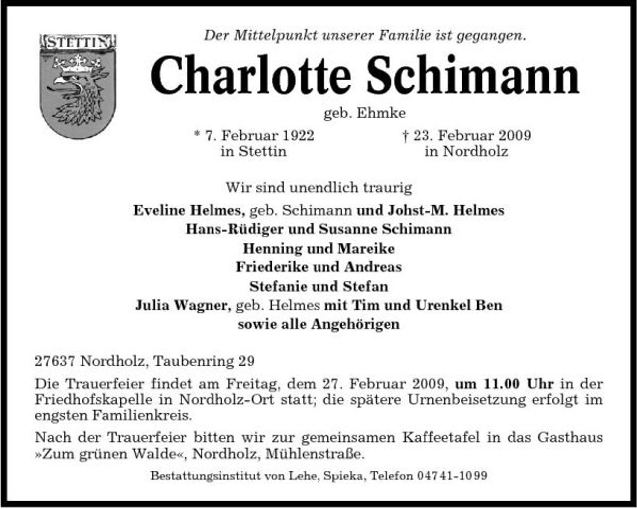 <p>Der Mittelpunkt unserer Familie ist gegangen.</p><p>Charlotte Schimann<br />geb. Ehmke * 7. Februar 1922 in Stettin † 23. Februar 2009 in Nordholz Wir sind unendlich traurig Eveline Helmes, geb. Schimann und Johst-M. Helmes Hans-Rüdiger und Susanne Schimann Henning und Mareike Friederike und Andreas Stefanie und Stefan Julia Wagner, geb. Helmes mit Tim und Urenkel Ben sowie alle Angehörigen 27637 Nordholz, Taubenring 29 Die Trauerfeier findet am Freitag, dem 27. Februar 2009, um 11.00 Uhr in der Friedhofskapelle in Nordholz-Ort statt; die spätere Urnenbeisetzung erfolgt im engsten Familienkreis. Nach der Trauerfeier bitten wir zur gemeinsamen Kaffeetafel in das Gasthaus »Zum grünen Walde«, Nordholz, Mühlenstraße.<br />Bestattungsinstitut von Lehe, Spieka, Telefon 0 47 41-10 99</p>