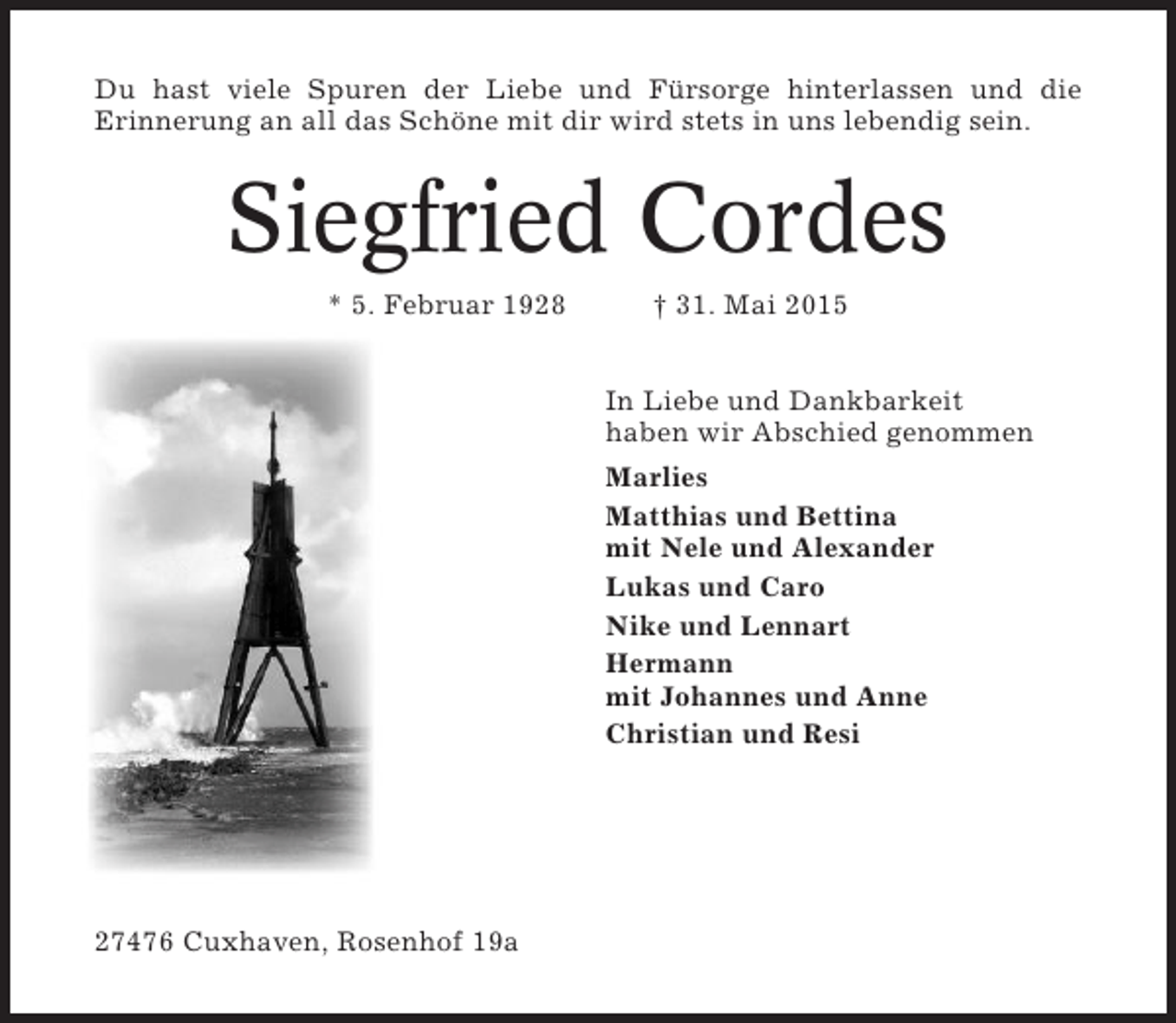 <p>Du hast viele Spuren der Liebe und Fürsorge hinterlassen und die<br />Erinnerung an all das Schöne mit dir wird stets in uns lebendig sein.</p><p>Siegfried Cordes<br />* 5. Februar 1928</p><p>† 31. Mai 2015<br />In Liebe und Dankbarkeit<br />haben wir Abschied genommen<br />Marlies<br />Matthias und Bettina<br />mit Nele und Alexander<br />Lukas und Caro<br />Nike und Lennart<br />Hermann<br />mit Johannes und Anne<br />Christian und Resi</p><p>27476 Cuxhaven, Rosenhof 19a</p>