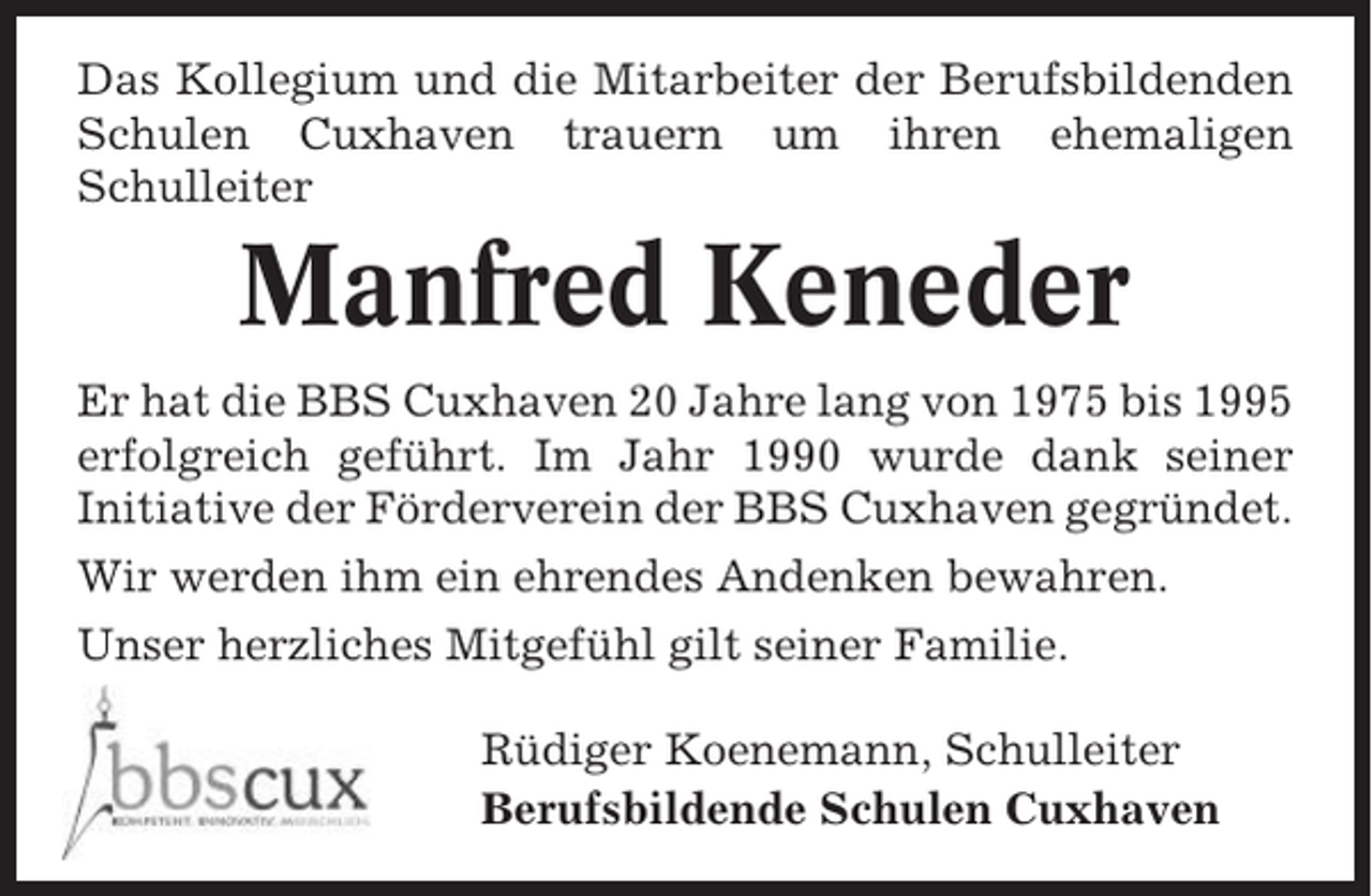<p>Das Kollegium und die Mitarbeiter der Berufsbildenden<br />Schulen Cuxhaven trauern um ihren ehemaligen<br />Schulleiter</p><p>Manfred Keneder<br />Er hat die BBS Cuxhaven 20 Jahre lang von 1975 bis 1995<br />erfolgreich geführt. Im Jahr 1990 wurde dank seiner<br />Initiative der Förderverein der BBS Cuxhaven gegründet.<br />Wir werden ihm ein ehrendes Andenken bewahren.<br />Unser herzliches Mitgefühl gilt seiner Familie.<br />Rüdiger Koenemann, Schulleiter<br />Berufsbildende Schulen Cuxhaven</p>