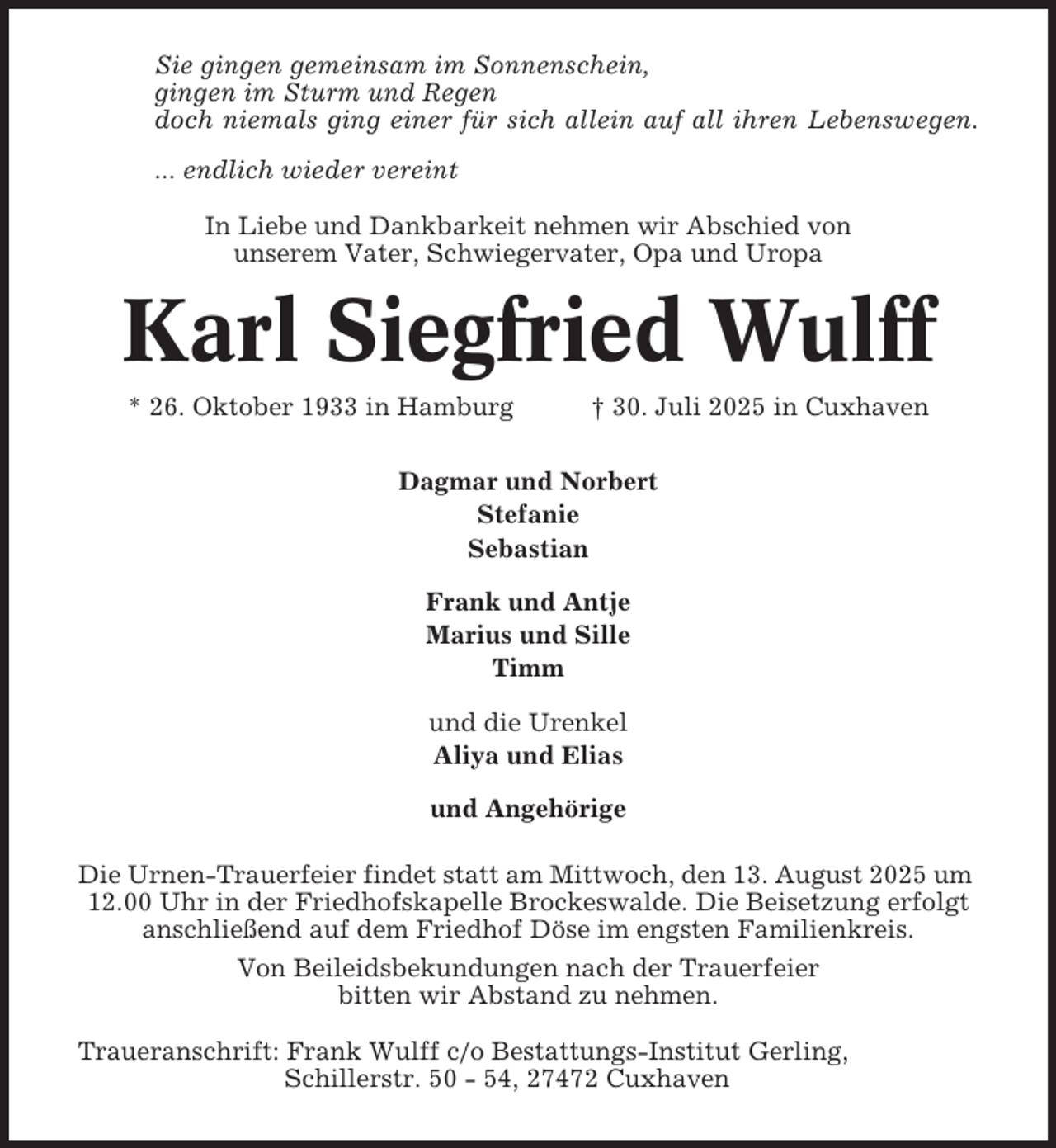 <p>Sie gingen gemeinsam im Sonnenschein,<br />gingen im Sturm und Regen<br />doch niemals ging einer für sich allein auf all ihren Lebenswegen.<br />... endlich wieder vereint<br />In Liebe und Dankbarkeit nehmen wir Abschied von<br />unserem Vater, Schwiegervater, Opa und Uropa</p><p>Karl Siegfried Wulff<br />* 26. Oktober 1933 in Hamburg</p><p>† 30. Juli 2025 in Cuxhaven</p><p>Dagmar und Norbert<br />Stefanie<br />Sebastian<br />Frank und Antje<br />Marius und Sille<br />Timm<br />und die Urenkel<br />Aliya und Elias<br />und Angehörige<br />Die Urnen-Trauerfeier findet statt am Mittwoch, den 13. August 2025 um<br />12.00 Uhr in der Friedhofskapelle Brockeswalde. Die Beisetzung erfolgt<br />anschließend auf dem Friedhof Döse im engsten Familienkreis.<br />Von Beileidsbekundungen nach der Trauerfeier<br />bitten wir Abstand zu nehmen.<br />Traueranschrift: Frank Wulff c/o Bestattungs-Institut Gerling,<br />Schillerstr. 50 - 54, 27472 Cuxhaven</p>