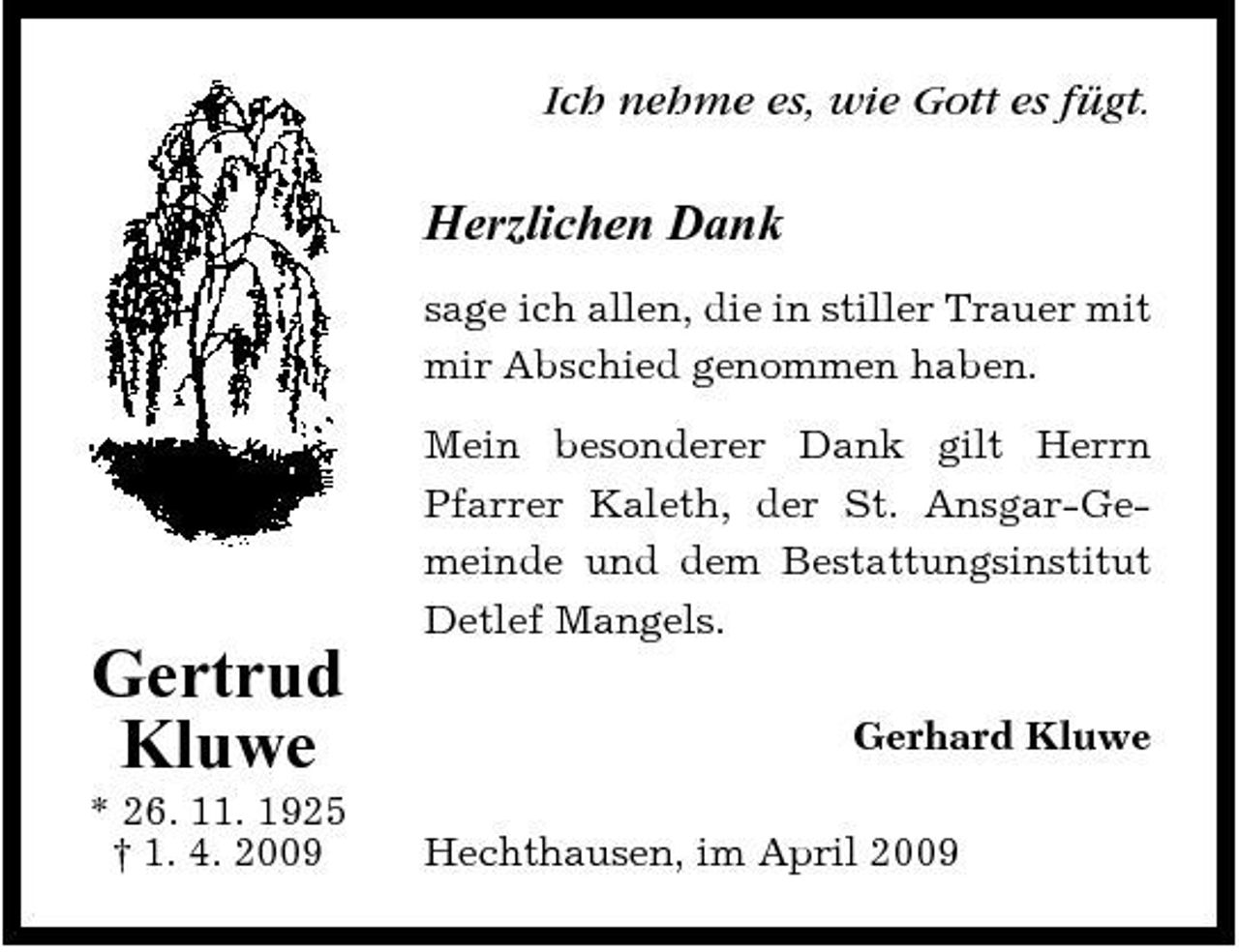 <p>Ich nehme es, wie Gott es fügt.</p><p>Herzlichen Dank<br />sage ich allen, die in stiller Trauer mit mir Abschied genommen haben. Mein besonderer Dank gilt Herrn Pfarrer Kaleth, der St. Ansgar-Gemeinde und dem Bestattungsinstitut Detlef Mangels.</p><p>Gertrud Kluwe<br />* 26. 11. 1925 † 1. 4. 2009</p><p>Gerhard Kluwe Hechthausen, im April 2009</p>