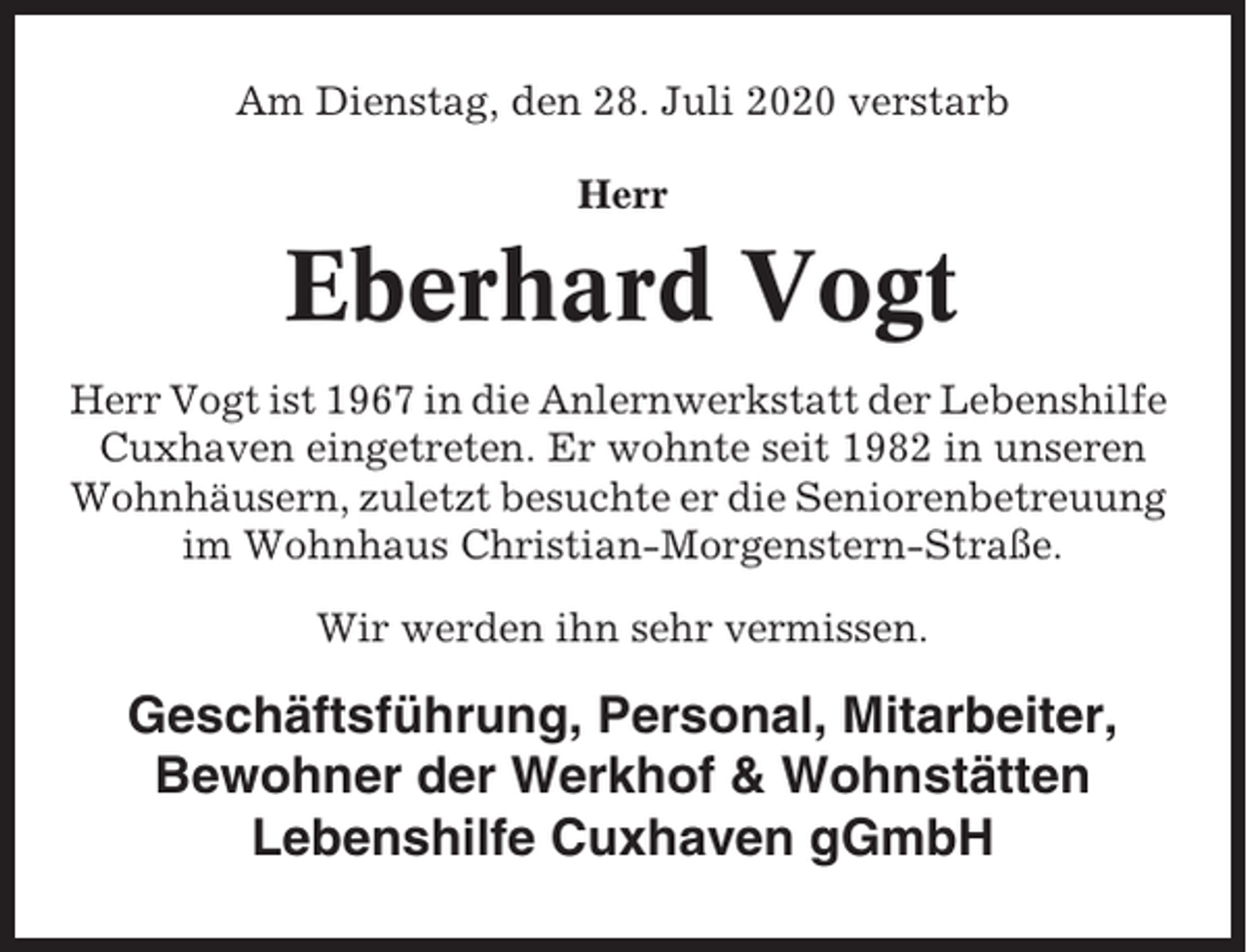 <p>Am Dienstag, den 28. Juli 2020 verstarb<br />Herr</p><p>Eberhard Vogt<br />Herr Vogt ist 1967 in die Anlernwerkstatt der Lebenshilfe<br />Cuxhaven eingetreten. Er wohnte seit 1982 in unseren<br />Wohnhäusern, zuletzt besuchte er die Seniorenbetreuung<br />im Wohnhaus Christian-Morgenstern-Straße.<br />Wir werden ihn sehr vermissen.</p><p>Geschäftsführung, Personal, Mitarbeiter,<br />Bewohner der Werkhof &amp; Wohnstätten<br />Lebenshilfe Cuxhaven gGmbH</p>