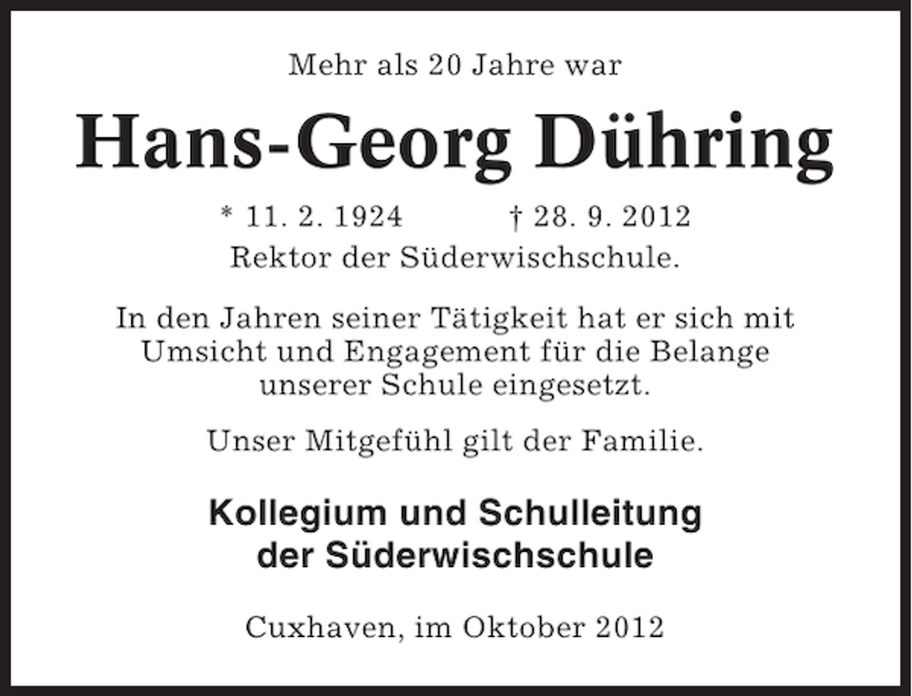 <p>Mehr als 20 Jahre war</p><p>Hans-Georg Dühring<br />* 11. 2. 1924<br />† 28. 9. 2012<br />Rektor der Süderwischschule.<br />In den Jahren seiner Tätigkeit hat er sich mit<br />Umsicht und Engagement für die Belange<br />unserer Schule eingesetzt.<br />Unser Mitgefühl gilt der Familie.</p><p>Kollegium und Schulleitung<br />der Süderwischschule<br />Cuxhaven, im Oktober 2012</p>