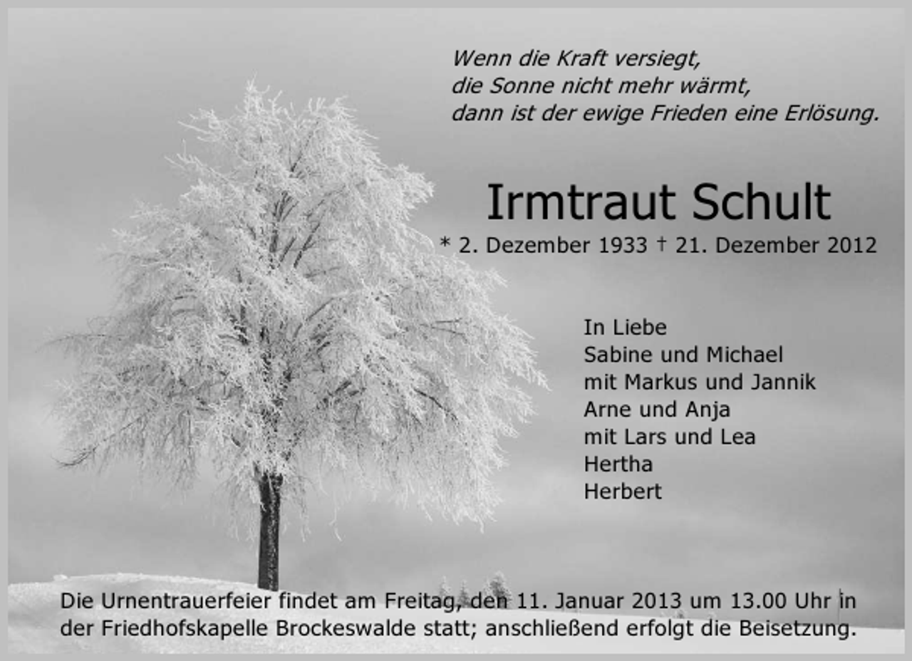 <p>Wenn die Kraft versiegt,<br />die Sonne nicht mehr wärmt,<br />dann ist der ewige Frieden eine Erlösung.</p><p>Irmtraut Schult<br />* 2. Dezember 1933 † 21. Dezember 2012</p><p>In Liebe<br />Sabine und Michael<br />mit Markus und Jannik<br />Arne und Anja<br />mit Lars und Lea<br />Hertha<br />Herbert</p><p>Die Urnentrauerfeier findet am Freitag, den 11. Januar 2013 um 13.00 Uhr in<br />der Friedhofskapelle Brockeswalde statt; anschließend erfolgt die Beisetzung.</p>