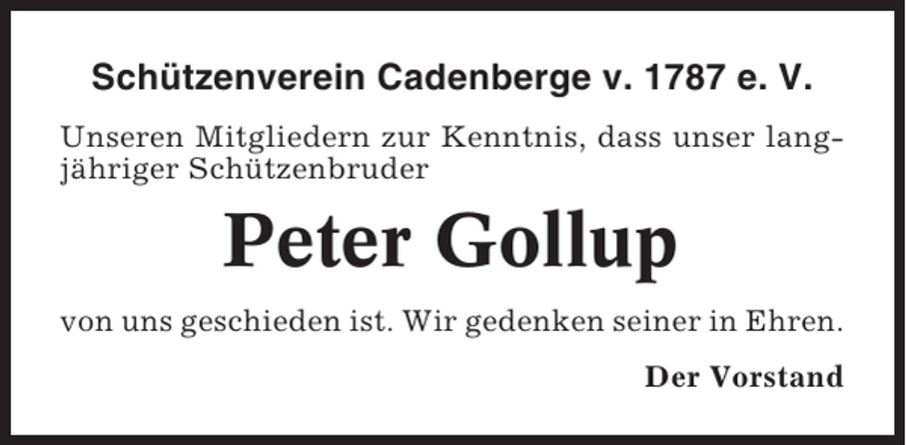 <p>Schützenverein Cadenberge v. 1787 e. V.<br />Unseren Mitgliedern zur Kenntnis, dass unser langjähriger Schützenbruder</p><p>Peter Gollup<br />von uns geschieden ist. Wir gedenken seiner in Ehren.<br />Der Vorstand</p>
