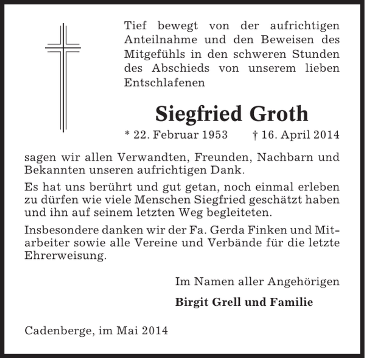 <p>Tief bewegt von der aufrichtigen<br />Anteilnahme und den Beweisen des<br />Mitgefühls in den schweren Stunden<br />des Abschieds von unserem lieben<br />Entschlafenen</p><p>Siegfried Groth<br />* 22. Februar 1953</p><p>† 16. April 2014</p><p>sagen wir allen Verwandten, Freunden, Nachbarn und<br />Bekannten unseren aufrichtigen Dank.<br />Es hat uns berührt und gut getan, noch einmal erleben<br />zu dürfen wie viele Menschen Siegfried geschätzt haben<br />und ihn auf seinem letzten Weg begleiteten.<br />Insbesondere danken wir der Fa. Gerda Finken und Mitarbeiter sowie alle Vereine und Verbände für die letzte<br />Ehrerweisung.<br />Im Namen aller Angehörigen<br />Birgit Grell und Familie<br />Cadenberge, im Mai 2014</p>