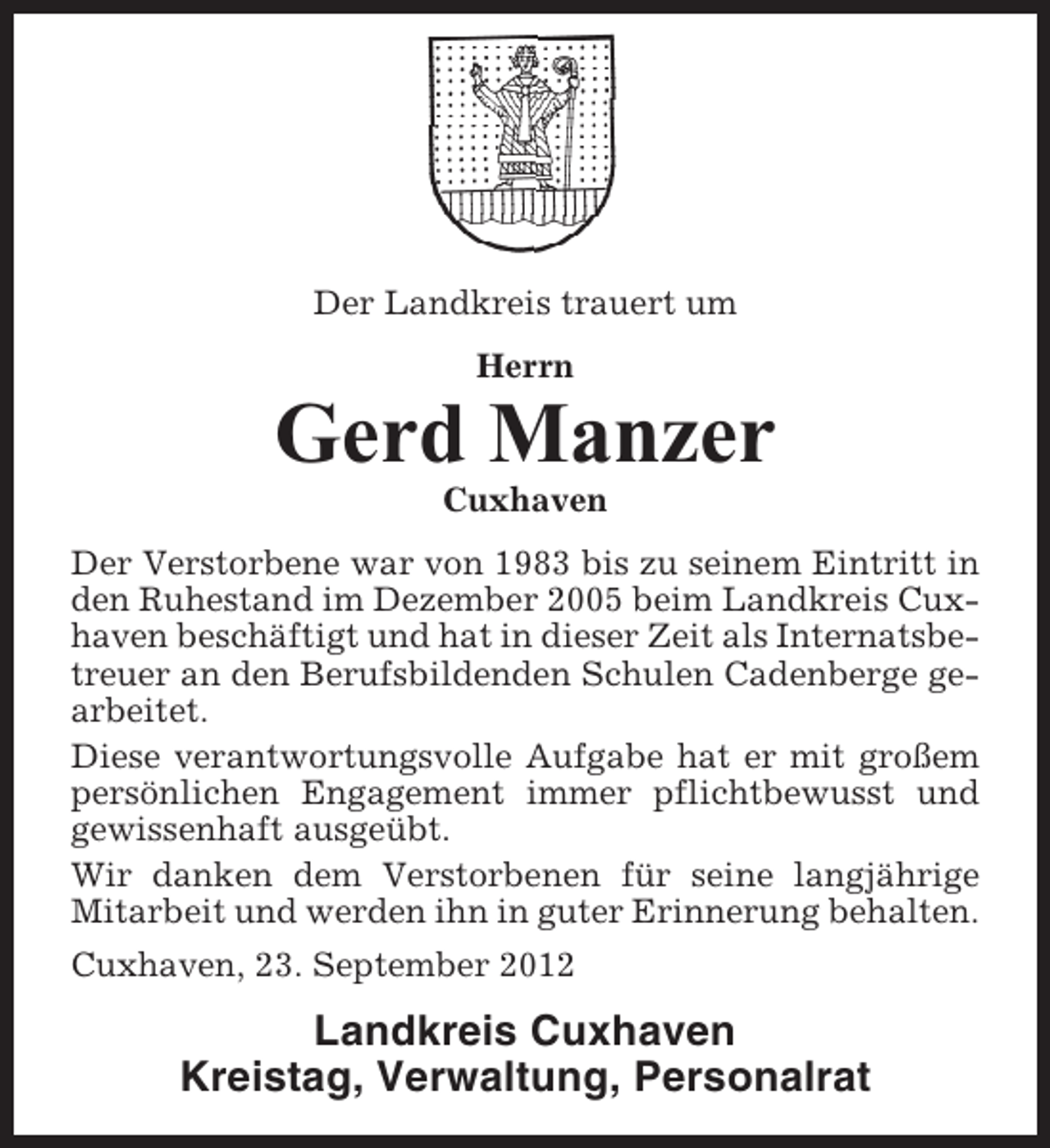 <p>Der Landkreis trauert um<br />Herrn</p><p>Gerd Manzer<br />Cuxhaven<br />Der Verstorbene war von 1983 bis zu seinem Eintritt in<br />den Ruhestand im Dezember 2005 beim Landkreis Cuxhaven beschäftigt und hat in dieser Zeit als Internatsbetreuer an den Berufsbildenden Schulen Cadenberge gearbeitet.<br />Diese verantwortungsvolle Aufgabe hat er mit großem<br />persönlichen Engagement immer pflichtbewusst und<br />gewissenhaft ausgeübt.<br />Wir danken dem Verstorbenen für seine langjährige<br />Mitarbeit und werden ihn in guter Erinnerung behalten.<br />Cuxhaven, 23. September 2012</p><p>Landkreis Cuxhaven<br />Kreistag, Verwaltung, Personalrat</p>