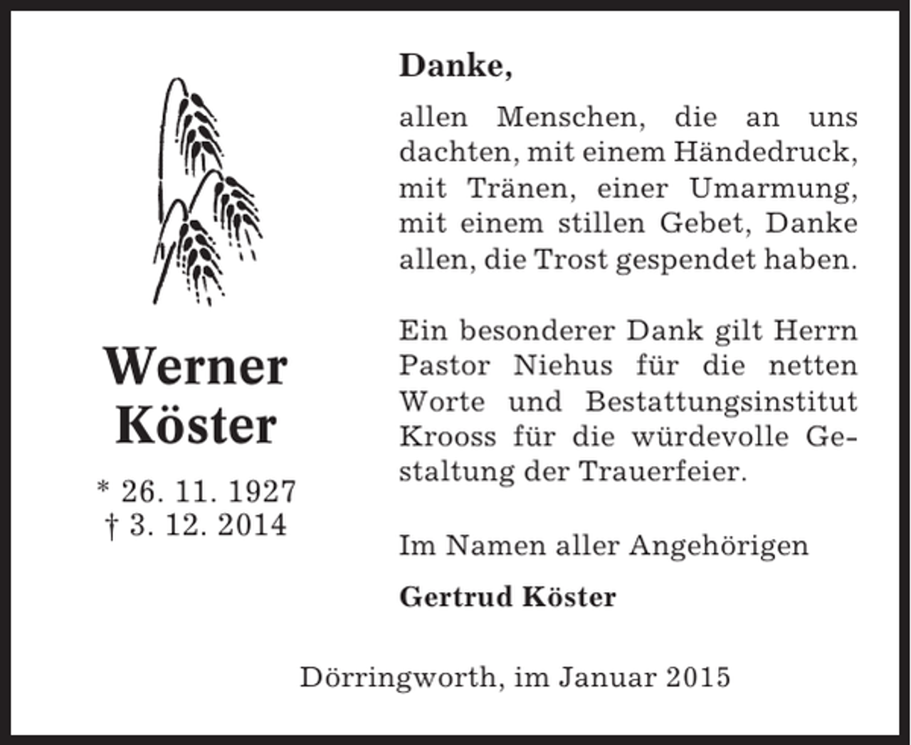 <p>Danke,<br />allen Menschen, die an uns<br />dachten, mit einem Händedruck,<br />mit Tränen, einer Umarmung,<br />mit einem stillen Gebet, Danke<br />allen, die Trost gespendet haben.</p><p>Werner<br />Köster<br />* 26. 11. 1927<br />† 3. 12. 2014</p><p>Ein besonderer Dank gilt Herrn<br />Pastor Niehus für die netten<br />Worte und Bestattungsinstitut<br />Krooss für die würdevolle Gestaltung der Trauerfeier.<br />Im Namen aller Angehörigen<br />Gertrud Köster<br />Dörringworth, im Januar 2015</p>