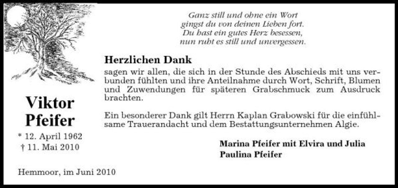 <p>Ganz still und ohne ein Wort gingst du von deinen Lieben fort. Du hast ein gutes Herz besessen, nun ruht es still und unvergessen.</p><p>Herzlichen Dank<br />sagen wir allen, die sich in der Stunde des Abschieds mit uns verbunden fühlten und ihre Anteilnahme durch Wort, Schrift, Blumen und Zuwendungen für späteren Grabschmuck zum Ausdruck brachten. Ein besonderer Dank gilt Herrn Kaplan Grabowski für die einfühlsame Trauerandacht und dem Bestattungsunternehmen Algie. Marina Pfeifer mit Elvira und Julia Paulina Pfeifer</p><p>Viktor Pfeifer<br />* 12. April 1962 † 11. Mai 2010</p><p>Hemmoor, im Juni 2010</p>