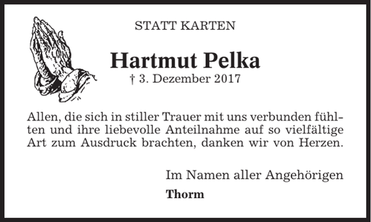 <p>STATT KARTEN</p><p>Hartmut Pelka<br />† 3. Dezember 2017<br />Allen, die sich in stiller Trauer mit uns verbunden fühlten und ihre liebevolle Anteilnahme auf so vielfältige<br />Art zum Ausdruck brachten, danken wir von Herzen.</p><p>Im Namen aller Angehörigen<br />Thorm</p>