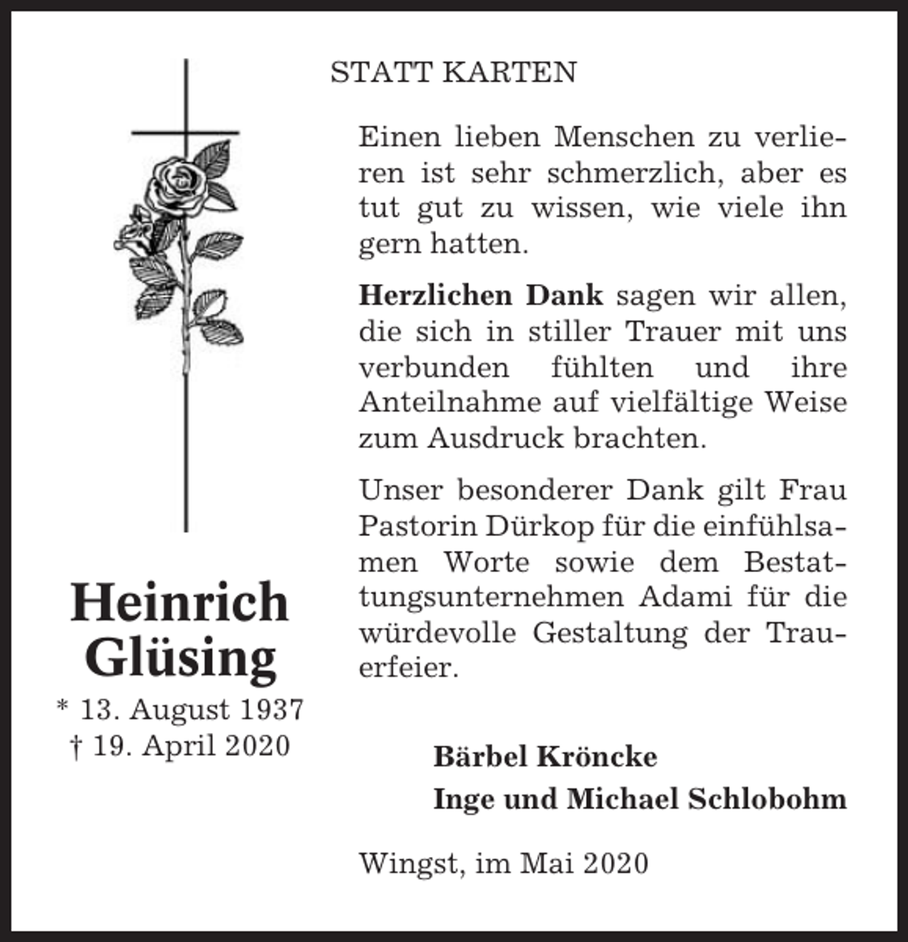 <p>STATT KARTEN<br />Einen lieben Menschen zu verlieren ist sehr schmerzlich, aber es<br />tut gut zu wissen, wie viele ihn<br />gern hatten.<br />Herzlichen Dank sagen wir allen,<br />die sich in stiller Trauer mit uns<br />verbunden fühlten und ihre<br />Anteilnahme auf vielfältige Weise<br />zum Ausdruck brachten.</p><p>Heinrich<br />Glüsing<br />* 13. August 1937<br />† 19. April 2020</p><p>Unser besonderer Dank gilt Frau<br />Pastorin Dürkop für die einfühlsamen Worte sowie dem Bestattungsunternehmen Adami für die<br />würdevolle Gestaltung der Trauerfeier.<br />Bärbel Kröncke<br />Inge und Michael Schlobohm<br />Wingst, im Mai 2020</p>