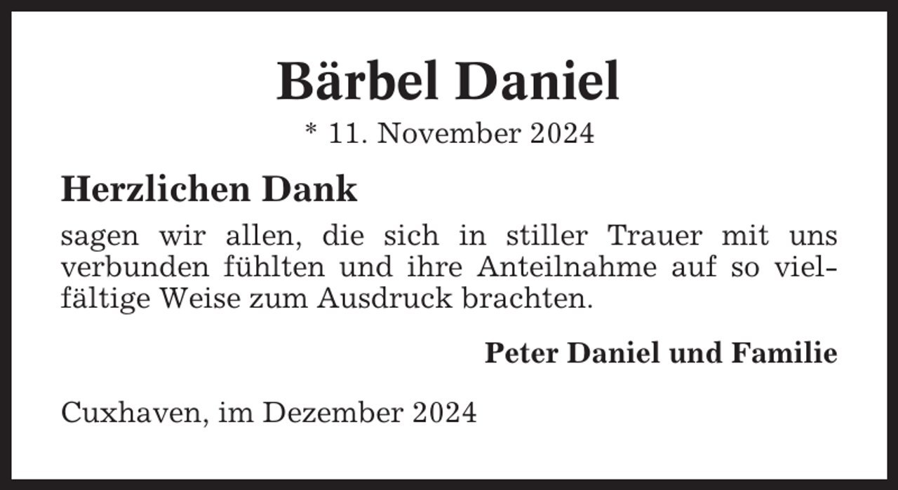<p>Bärbel Daniel<br />* 11. November 2024</p><p>Herzlichen Dank<br />sagen wir allen, die sich in stiller Trauer mit uns<br />verbunden fühlten und ihre Anteilnahme auf so vielfältige Weise zum Ausdruck brachten.<br />Peter Daniel und Familie<br />Cuxhaven, im Dezember 2024</p>