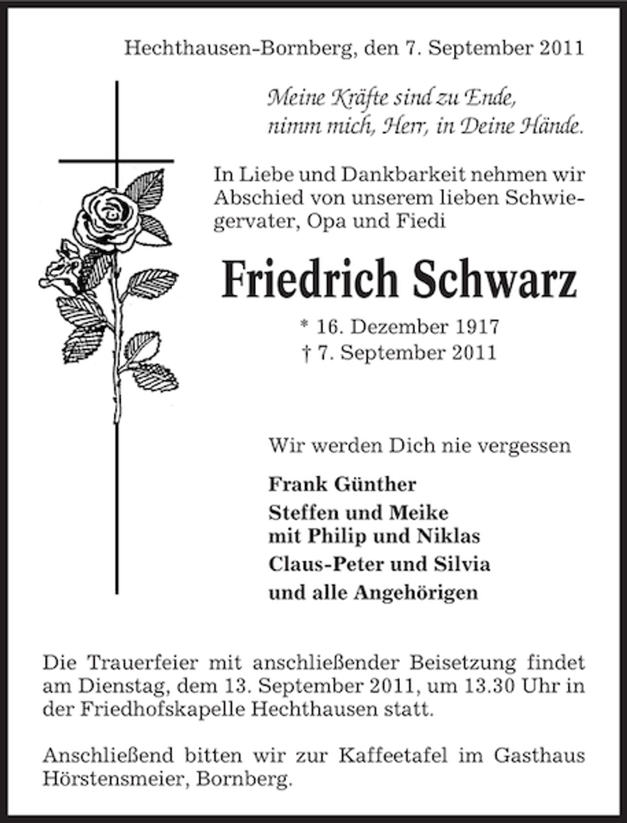 <p>Hechthausen-Bornberg, den 7. September 2011</p><p>Meine Kräfte sind zu Ende,<br />nimm mich, Herr, in Deine Hände.<br />In Liebe und Dankbarkeit nehmen wir<br />Abschied von unserem lieben Schwiegervater, Opa und Fiedi</p><p>Friedrich Schwarz<br />* 16. Dezember 1917<br />† 7. September 2011</p><p>Wir werden Dich nie vergessen<br />Frank Günther<br />Steffen und Meike<br />mit Philip und Niklas<br />Claus-Peter und Silvia<br />und alle Angehörigen<br />Die Trauerfeier mit anschließender Beisetzung findet<br />am Dienstag, dem 13. September 2011, um 13.30 Uhr in<br />der Friedhofskapelle Hechthausen statt.<br />Anschließend bitten wir zur Kaffeetafel im Gasthaus<br />Hörstensmeier, Bornberg.</p>