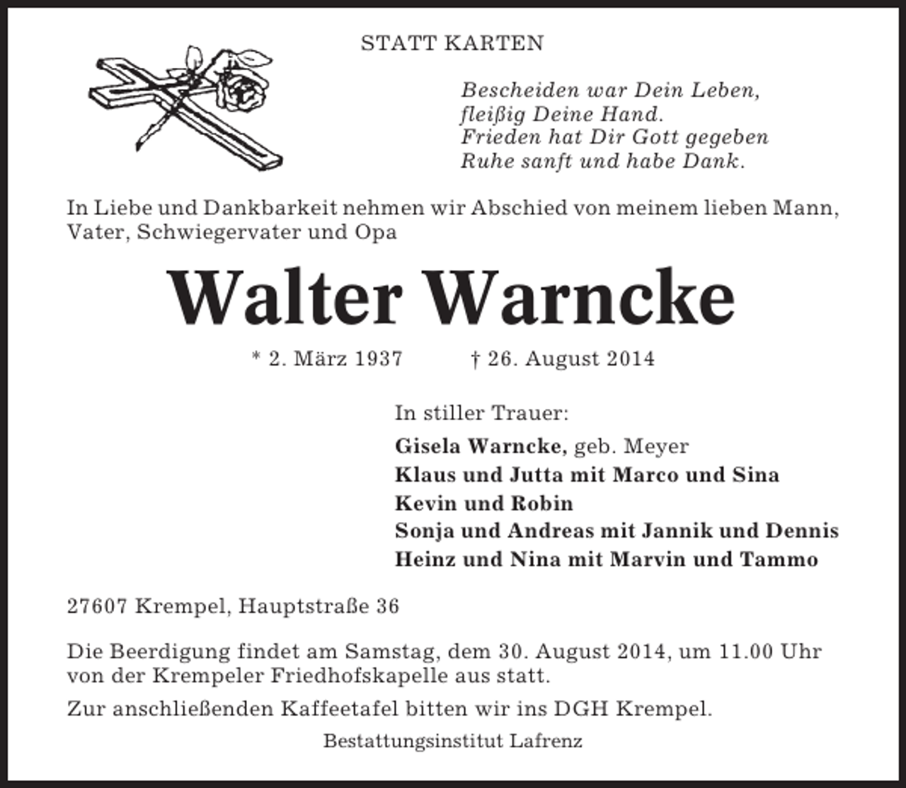 <p>STATT KARTEN<br />Bescheiden war Dein Leben,<br />fleißig Deine Hand.<br />Frieden hat Dir Gott gegeben<br />Ruhe sanft und habe Dank.<br />In Liebe und Dankbarkeit nehmen wir Abschied von meinem lieben Mann,<br />Vater, Schwiegervater und Opa</p><p>Walter Warncke<br />* 2. März 1937</p><p>† 26. August 2014</p><p>In stiller Trauer:<br />Gisela Warncke, geb. Meyer<br />Klaus und Jutta mit Marco und Sina<br />Kevin und Robin<br />Sonja und Andreas mit Jannik und Dennis<br />Heinz und Nina mit Marvin und Tammo<br />27607 Krempel, Hauptstraße 36<br />Die Beerdigung findet am Samstag, dem 30. August 2014, um 11.00 Uhr<br />von der Krempeler Friedhofskapelle aus statt.<br />Zur anschließenden Kaffeetafel bitten wir ins DGH Krempel.<br />Bestattungsinstitut Lafrenz</p>
