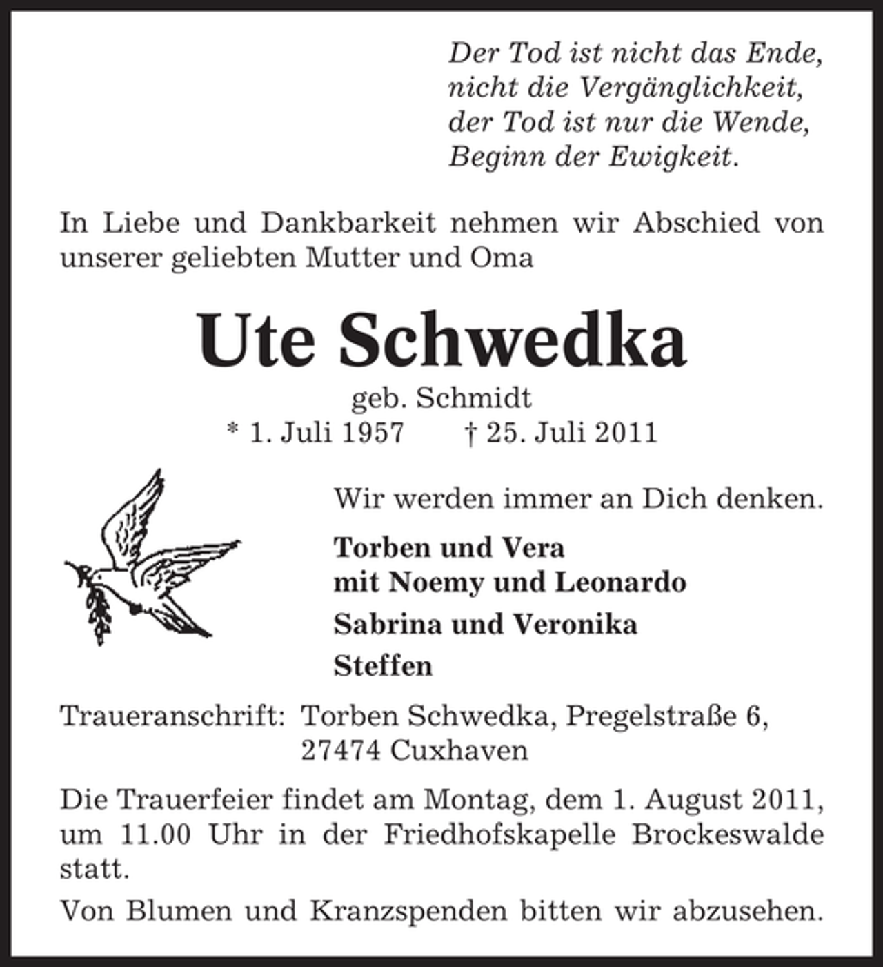 <p>Der Tod ist nicht das Ende,<br />nicht die Vergänglichkeit,<br />der Tod ist nur die Wende,<br />Beginn der Ewigkeit.<br />In Liebe und Dankbarkeit nehmen wir Abschied von<br />unserer geliebten Mutter und Oma</p><p>Ute Schwedka<br />geb. Schmidt<br />* 1. Juli 1957<br />† 25. Juli 2011<br />Wir werden immer an Dich denken.<br />Torben und Vera<br />mit Noemy und Leonardo<br />Sabrina und Veronika<br />Steffen<br />Traueranschrift: Torben Schwedka, Pregelstraße 6,<br />27474 Cuxhaven<br />Die Trauerfeier findet am Montag, dem 1. August 2011,<br />um 11.00 Uhr in der Friedhofskapelle Brockeswalde<br />statt.<br />Von Blumen und Kranzspenden bitten wir abzusehen.</p>