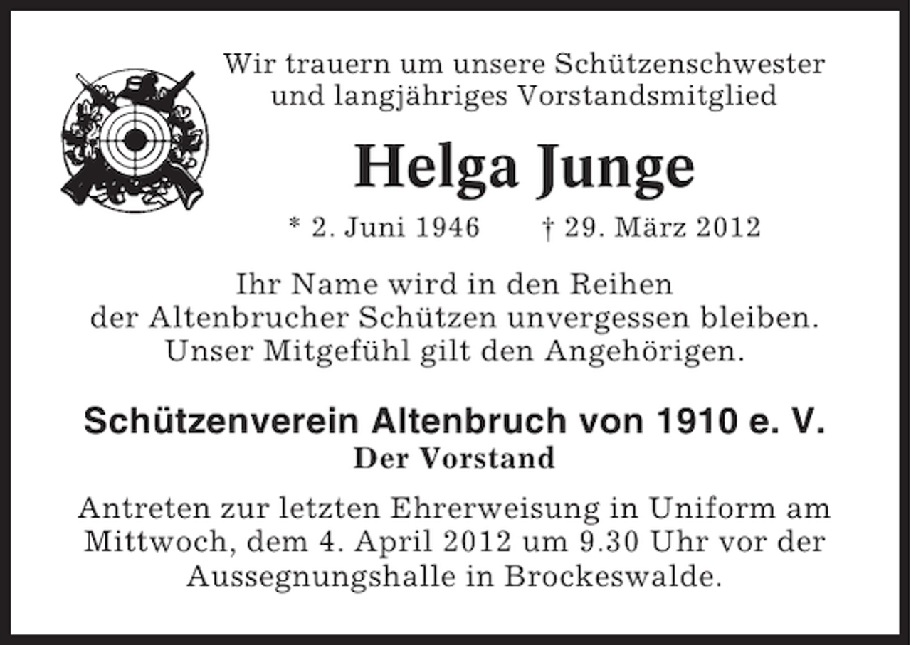 <p>Wir trauern um unsere Schützenschwester<br />und langjähriges Vorstandsmitglied</p><p>Helga Junge<br />* 2. Juni 1946</p><p>† 29. März 2012</p><p>Ihr Name wird in den Reihen<br />der Altenbrucher Schützen unvergessen bleiben.<br />Unser Mitgefühl gilt den Angehörigen.</p><p>Schützenverein Altenbruch von 1910 e. V.<br />Der Vorstand<br />Antreten zur letzten Ehrerweisung in Uniform am<br />Mittwoch, dem 4. April 2012 um 9.30 Uhr vor der<br />Aussegnungshalle in Brockeswalde.</p>
