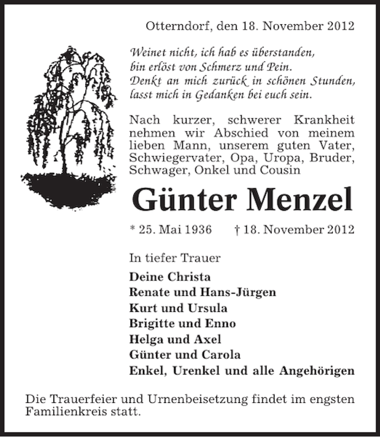 <p>Otterndorf, den 18. November 2012</p><p>Weinet nicht, ich hab es überstanden,<br />bin erlöst von Schmerz und Pein.<br />Denkt an mich zurück in schönen Stunden,<br />lasst mich in Gedanken bei euch sein.<br />Nach kurzer, schwerer Krankheit<br />nehmen wir Abschied von meinem<br />lieben Mann, unserem guten Vater,<br />Schwiegervater, Opa, Uropa, Bruder,<br />Schwager, Onkel und Cousin</p><p>Günter Menzel<br />* 25. Mai 1936</p><p>† 18. November 2012</p><p>In tiefer Trauer<br />Deine Christa<br />Renate und Hans-Jürgen<br />Kurt und Ursula<br />Brigitte und Enno<br />Helga und Axel<br />Günter und Carola<br />Enkel, Urenkel und alle Angehörigen<br />Die Trauerfeier und Urnenbeisetzung findet im engsten<br />Familienkreis statt.</p>