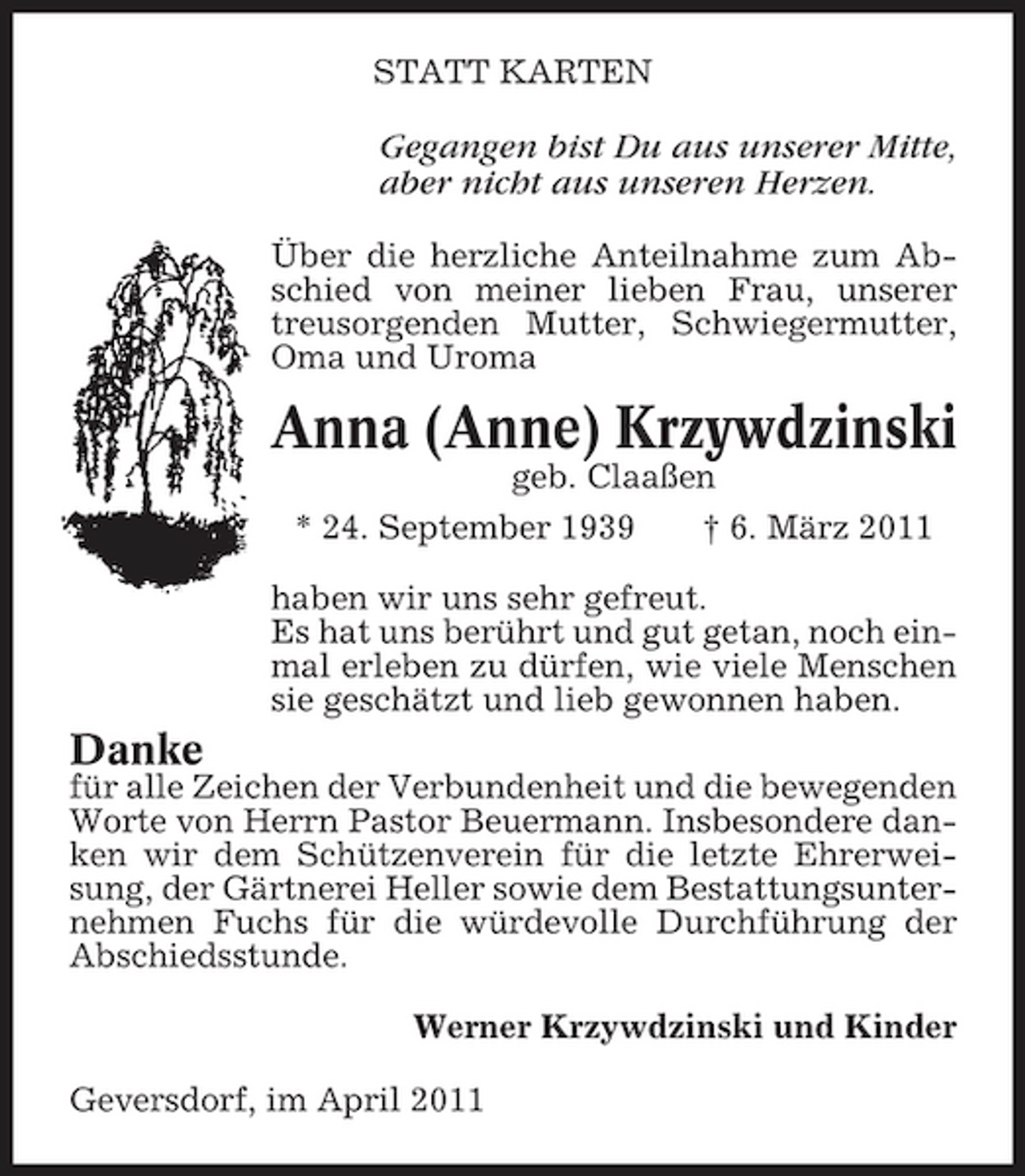 <p>STATT KARTEN</p><p>Gegangen bist Du aus unserer Mitte, aber nicht aus unseren Herzen.<br />Über die herzliche Anteilnahme zum Abschied von meiner lieben Frau, unserer treusorgenden Mutter, Schwiegermutter, Oma und Uroma</p><p>Anna (Anne) Krzywdzinski<br />geb. Claaßen * 24. September 1939 † 6. März 2011 haben wir uns sehr gefreut. Es hat uns berührt und gut getan, noch einmal erleben zu dürfen, wie viele Menschen sie geschätzt und lieb gewonnen haben.</p><p>Danke</p><p>für alle Zeichen der Verbundenheit und die bewegenden Worte von Herrn Pastor Beuermann. Insbesondere danken wir dem Schützenverein für die letzte Ehrerweisung, der Gärtnerei Heller sowie dem Bestattungsunternehmen Fuchs für die würdevolle Durchführung der Abschiedsstunde. Werner Krzywdzinski und Kinder Geversdorf, im April 2011</p>