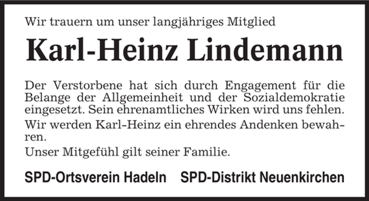<p>Wir trauern um unser langjähriges Mitglied</p><p>Karl-Heinz Lindemann<br />Der Verstorbene hat sich durch Engagement für die<br />Belange der Allgemeinheit und der Sozialdemokratie<br />eingesetzt. Sein ehrenamtliches Wirken wird uns fehlen.<br />Wir werden Karl-Heinz ein ehrendes Andenken bewahren.<br />Unser Mitgefühl gilt seiner Familie.</p><p>SPD-Ortsverein Hadeln SPD-Distrikt Neuenkirchen</p>