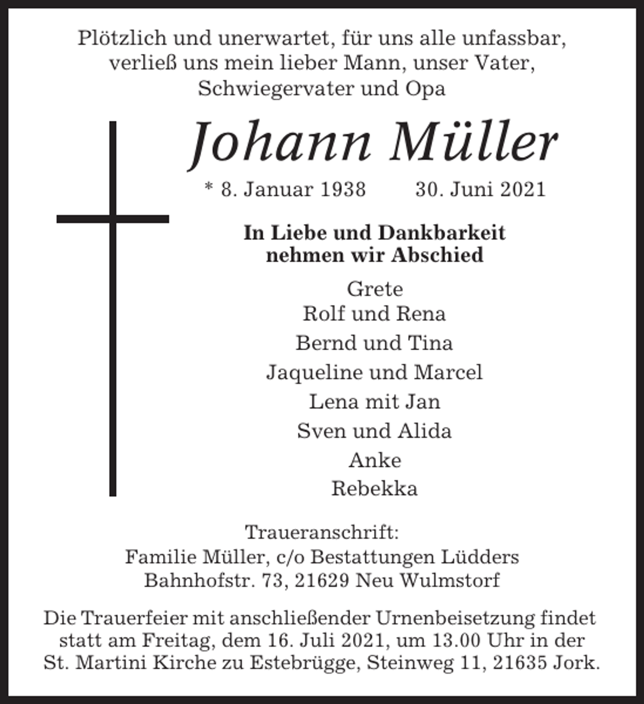 <p>Plötzlich und unerwartet, für uns alle unfassbar,<br />verließ uns mein lieber Mann, unser Vater,<br />Schwiegervater und Opa</p><p>Johann Müller<br />* 8. Januar 1938</p><p>30. Juni 2021</p><p>In Liebe und Dankbarkeit<br />nehmen wir Abschied<br />Grete<br />Rolf und Rena<br />Bernd und Tina<br />Jaqueline und Marcel<br />Lena mit Jan<br />Sven und Alida<br />Anke<br />Rebekka<br />Traueranschrift:<br />Familie Müller, c/o Bestattungen Lüdders<br />Bahnhofstr. 73, 21629 Neu Wulmstorf<br />Die Trauerfeier mit anschließender Urnenbeisetzung findet<br />statt am Freitag, dem 16. Juli 2021, um 13.00 Uhr in der<br />St. Martini Kirche zu Estebrügge, Steinweg 11, 21635 Jork.</p>