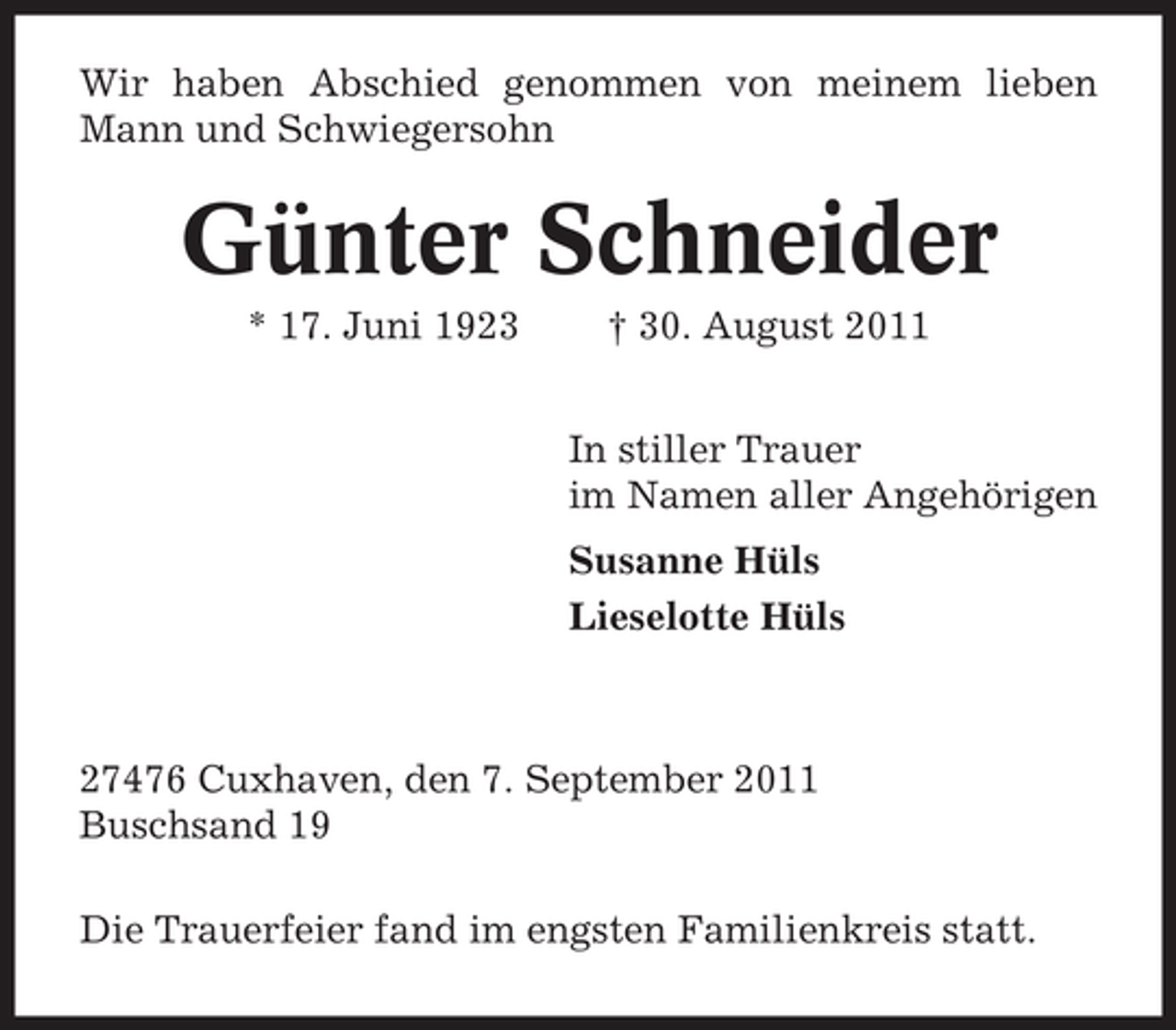 <p>Wir haben Abschied genommen von meinem lieben<br />Mann und Schwiegersohn</p><p>Günter Schneider<br />* 17. Juni 1923</p><p>† 30. August 2011<br />In stiller Trauer<br />im Namen aller Angehörigen<br />Susanne Hüls<br />Lieselotte Hüls</p><p>27476 Cuxhaven, den 7. September 2011<br />Buschsand 19<br />Die Trauerfeier fand im engsten Familienkreis statt.</p>
