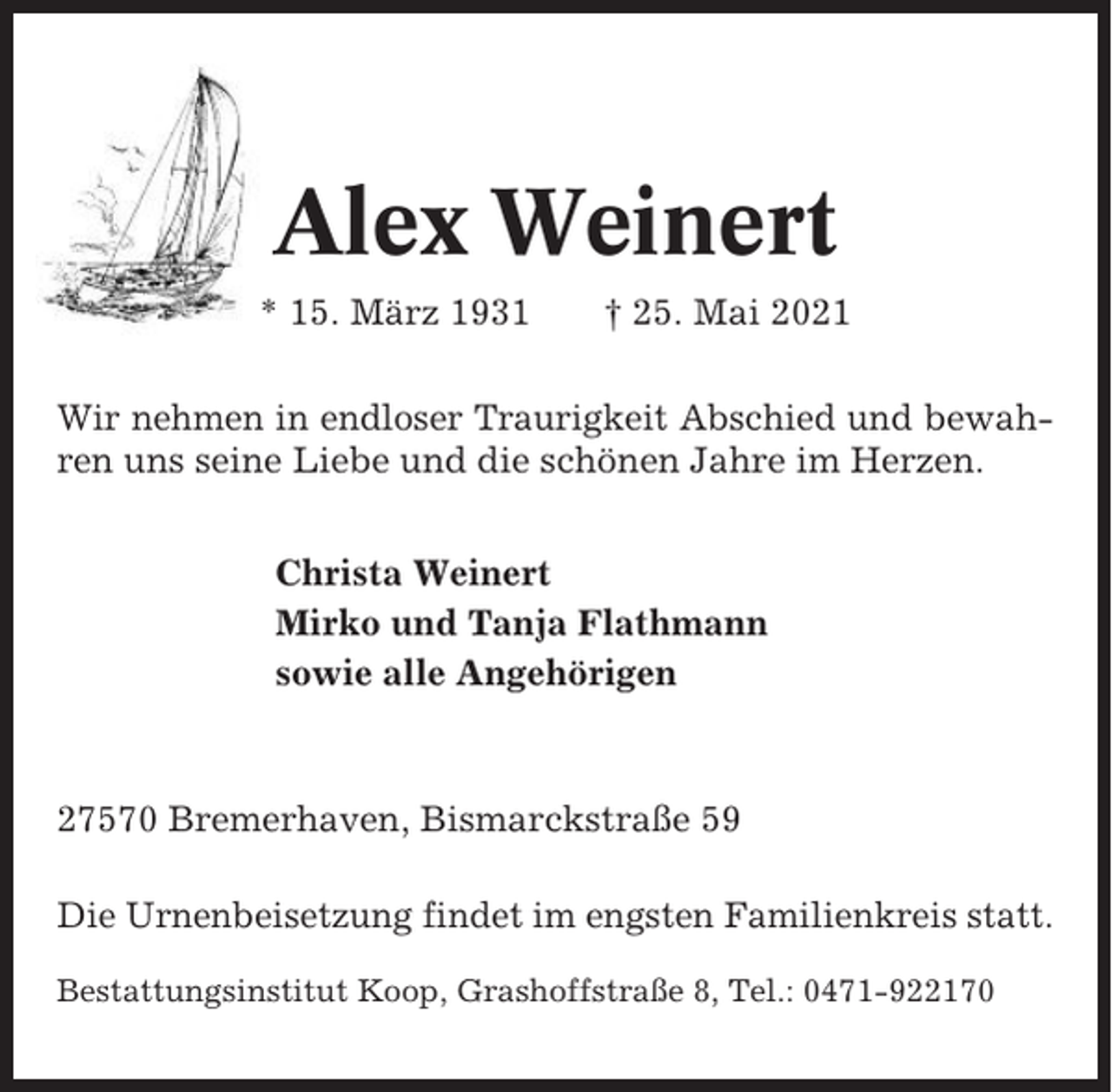 <p>Alex Weinert<br />* 15. März 1931</p><p>† 25. Mai 2021</p><p>Wir nehmen in endloser Traurigkeit Abschied und bewahren uns seine Liebe und die schönen Jahre im Herzen.<br />Christa Weinert<br />Mirko und Tanja Flathmann<br />sowie alle Angehörigen</p><p>27570 Bremerhaven, Bismarckstraße 59<br />Die Urnenbeisetzung findet im engsten Familienkreis statt.<br />Bestattungsinstitut Koop, Grashoffstraße 8, Tel.: 0471-922170</p>