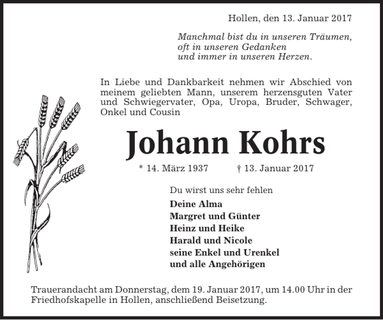 <p>Hollen, den 13. Januar 2017<br />Manchmal bist du in unseren Träumen,<br />oft in unseren Gedanken<br />und immer in unseren Herzen.<br />In Liebe und Dankbarkeit nehmen wir Abschied von<br />meinem geliebten Mann, unserem herzensguten Vater<br />und Schwiegervater, Opa, Uropa, Bruder, Schwager,<br />Onkel und Cousin</p><p>Johann Kohrs<br />* 14. März 1937</p><p>† 13. Januar 2017</p><p>Du wirst uns sehr fehlen</p><p>Deine Alma<br />Margret und Günter<br />Heinz und Heike<br />Harald und Nicole<br />seine Enkel und Urenkel<br />und alle Angehörigen<br />Trauerandacht am Donnerstag, dem 19. Januar 2017, um 14.00 Uhr in der<br />Friedhofskapelle in Hollen, anschließend Beisetzung.</p>