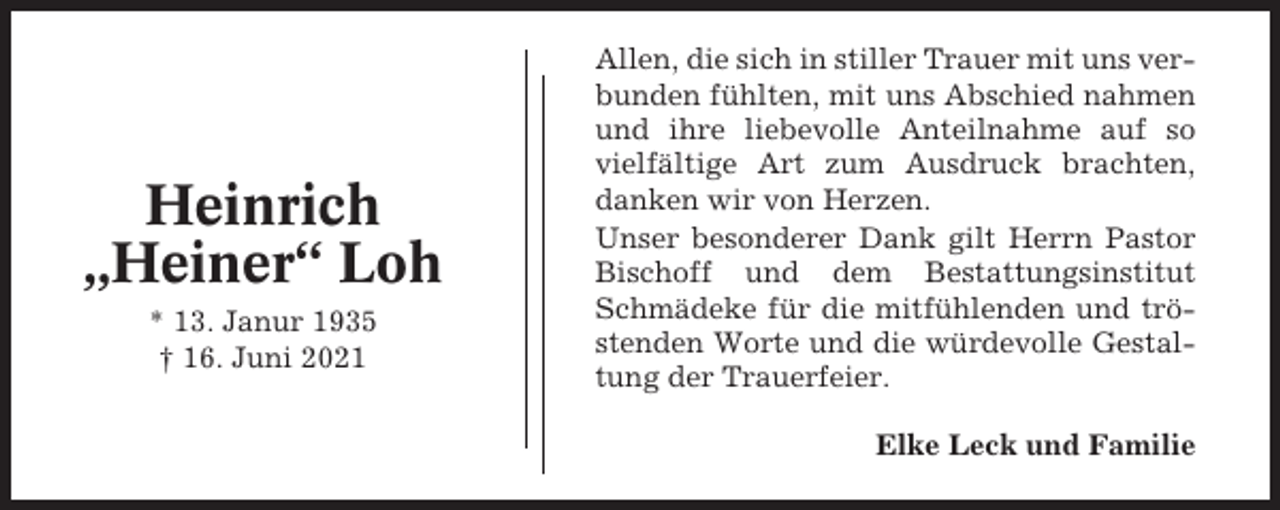 <p>Heinrich<br />„Heiner“ Loh<br />* 13. Janur 1935<br />† 16. Juni 2021</p><p>Allen, die sich in stiller Trauer mit uns verbunden fühlten, mit uns Abschied nahmen<br />und ihre liebevolle Anteilnahme auf so<br />vielfältige Art zum Ausdruck brachten,<br />danken wir von Herzen.<br />Unser besonderer Dank gilt Herrn Pastor<br />Bischoff und dem Bestattungsinstitut<br />Schmädeke für die mitfühlenden und tröstenden Worte und die würdevolle Gestaltung der Trauerfeier.<br />Elke Leck und Familie</p>