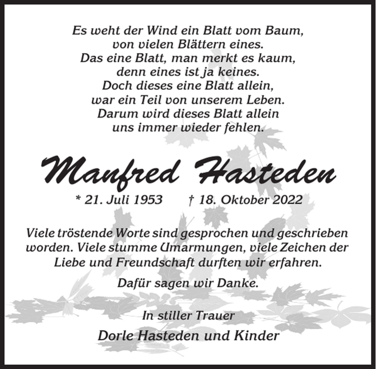 <p>Es weht der Wind ein Blatt vom Baum,<br />von vielen Blättern eines.<br />Das eine Blatt, man merkt es kaum,<br />denn eines ist ja keines.<br />Doch dieses eine Blatt allein,<br />war ein Teil von unserem Leben.<br />Darum wird dieses Blatt allein<br />uns immer wieder fehlen.</p><p>Manfred Hasteden<br />* 21. Juli 1953</p><p>† 18. Oktober 2022</p><p>Viele tröstende Worte sind gesprochen und geschrieben<br />worden. Viele stumme Umarmungen, viele Zeichen der<br />Liebe und Freundschaft durften wir erfahren.<br />Dafür sagen wir Danke.<br />In stiller Trauer</p><p>Dorle Hasteden und Kinder</p>