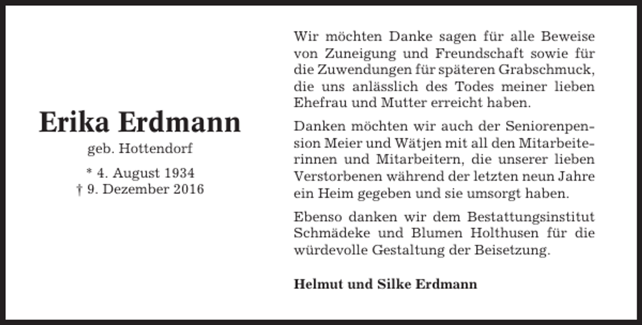 <p>Erika Erdmann<br />geb. Hottendorf<br />* 4. August 1934<br />† 9. Dezember 2016</p><p>Wir möchten Danke sagen für alle Beweise<br />von Zuneigung und Freundschaft sowie für<br />die Zuwendungen für späteren Grabschmuck,<br />die uns anlässlich des Todes meiner lieben<br />Ehefrau und Mutter erreicht haben.<br />Danken möchten wir auch der Seniorenpension Meier und Wätjen mit all den Mitarbeiterinnen und Mitarbeitern, die unserer lieben<br />Verstorbenen während der letzten neun Jahre<br />ein Heim gegeben und sie umsorgt haben.<br />Ebenso danken wir dem Bestattungsinstitut<br />Schmädeke und Blumen Holthusen für die<br />würdevolle Gestaltung der Beisetzung.<br />Helmut und Silke Erdmann</p>